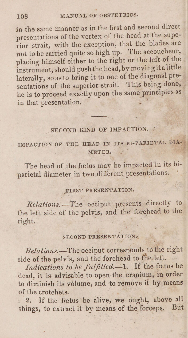 in the same manner as in the first and second direct presentations of the vertex of the head at the supe- rior strait, with the exception, that the blades are not to be carried quite so high up. The accoucheur, placing himself either to the right or the left of the instrument, should push the head, by movingit alittle laterally, soas to bring it to one of the diagonal pre- sentations of the superior strait. This being done, — he is to proceed exactly upon the same principles as - in that presentation. eA Me SECOND KIND OF IMPACTION. - IMPACTION OF THE HEAD IN ITS BI-PARIETAL DIA~ METER. , Pip: ‘ s eee ae The head of the foetus may be impacted in its bi- parietal diameter in two different. presentations. ee FIRST PRESENTATION. Relations: —&lt;the occiput. presents directly to the left side of the pelvis, and the forehead to the right. ae ee ates SECOND PRESENTATION., Relations.—The occiput corresponds to the right side of the pelvis, and the forehead to-the- left. Indications to be fulfilled—1. If the foetus be dead, it is advisable to open the cranium, in order to diminish its volume, and to remove it by means of the crotchets. os 7 2. If the foetus be alive, we ought, above all things, to extract it by means of the forceps. But