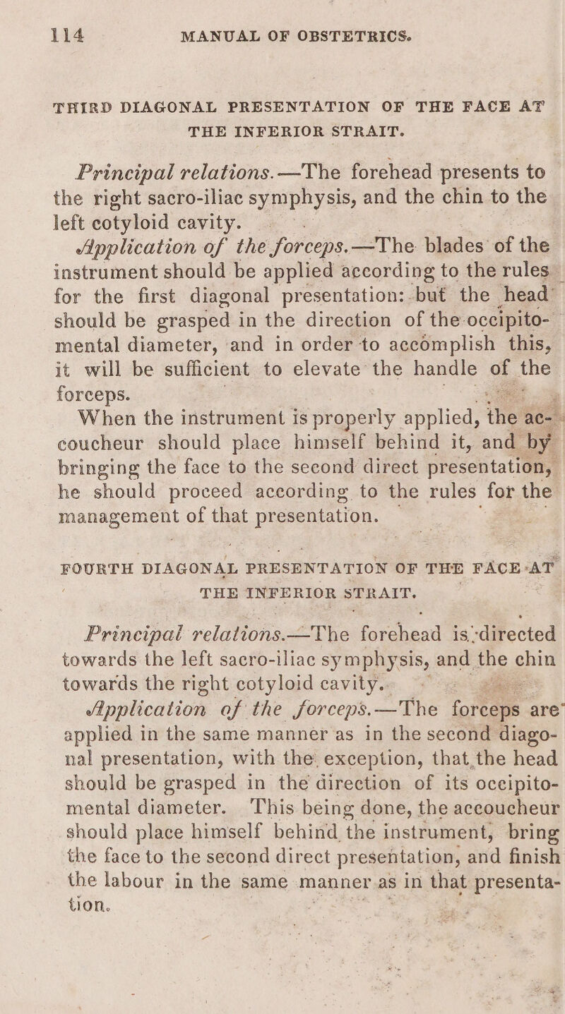 THIRD DIAGONAL PRESENTATION OF THE FACE AT THE INFERIOR STRAIT. Principal relations. —The forehead presents to the right sacro-iliac symphysis, and the chin to the left cotyloid cavity. . Application of the forceps. —The blades of the instrument should be applied according to the rules” for the first diagonal presentation: but the head” should be etasped-i in the direction of the-occipito- mental diameter, and in order to accomplish this, it will be sufficient to elevate the handle se Voge forceps. When the instrument is properly applied, ine ace coucheur should place himself behind it, and by bringing the face to the second direct presentation, he should proceed according to the rules for the ena oe os of that a FOURTH DIAGONAL PRESENTATION OF THE FACE AT THE INFERIOR STRAIT. Principal relations. —The ce is directed towards the left sacro-iliac symphy sis, and. the ee towards the right cotyloid cavity.. /ipplication af the forceps. —The pie are’ applied in the same manner as in the second diago- nal presentation, with the, exception, that,the head should be grasped in the direction of its occipito- mental diameter. This being done, the aceoucheur should place himself behind, the instrument, bring the face to the second direct presentation, and finish the labour in the same manner as in that presenta- tion.