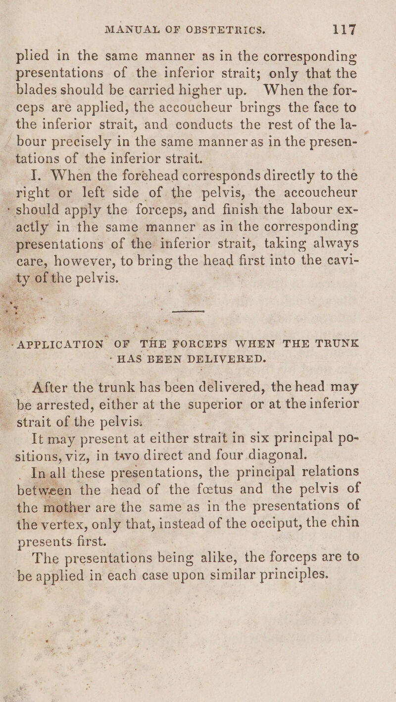 plied in the same manner as in the corresponding presentations of the inferior strait; only that the blades should be carried higher up. When the for- ceps are applied, the accoucheur brings the face to the inferior strait, and conducts the rest of the la- | bour precisely in the same manner as in the presen- tations of the inferior strait. I. When the forehead corresponds directly to the right or left side of the pelvis, the accoucheur + should apply the forceps, and finish the labour ex- - actly in the same manner as in the corresponding presentations of the inferior strait, taking always care, however, to bring the head frst into the cavi- ay of the pelvis. ~ - &lt; ‘After the trunk has been delivered, the head may ae bé arrested, either at the superior or at the inferior &gt; strait of the pelvis: ‘It may present at either strait in six principal po- sitions, viz, in tavo direct and four diagonal. © In all these presentations, the principal relations between the head of the foetus and the pelvis of the mother are the same as in the presentations of the vertex, only that, instead of the occiput, the chin presents first. The presentations being alike, the forceps are to be applied in each case upon similar principles.