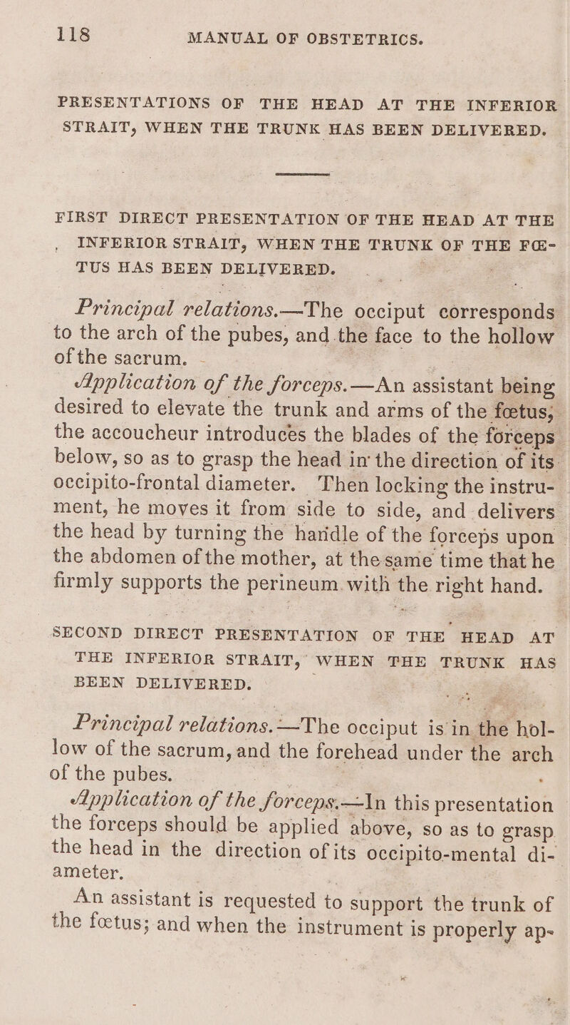 PRESENTATIONS OF THE HEAD AT THE INFERIOR STRAIT, WHEN THE TRUNK HAS BEEN DELIVERED. FIRST DIRECT PRESENTATION OF THE HEAD AT THE INFERIOR STRAIT, WHEN THE TRUNK OF THE F@- TUS HAS BEEN DELIVERED. Principal relations.—The occiput corresponds to the arch of the pubes, and the face to the hollow ofthe sacrum. - : pplication of the forceps. —An assistant being desired to elevate the trunk and arms of the foetus, the accoucheur introduces the blades of the forceps. below, so as to grasp the head in‘ the direction of its occipito-frontal diameter. Then locking the instru- ment, he moves it from side to side, and delivers the head by turning the haridle of the forceps upon the abdomen of the mother, at the same time that he firmly supports the perineum. with the right hand. SECOND DIRECT PRESENTATION OF THE HEAD AT THE INFERIOR STRAIT, WHEN THE TRUNK HAS BEEN DELIVERED. . Principal relations. —The occiput is in the hol- low of the sacrum, and the forehead under the arch of the pubes. e 2 Lpplication of the forceps.—In this presentation the forceps should be applied above, so as to grasp the head in the direction of its occipito-mental di-. ameter. ' An assistant is requested to support the trunk of the foctus; and when the instrument is properly ap- &lt;