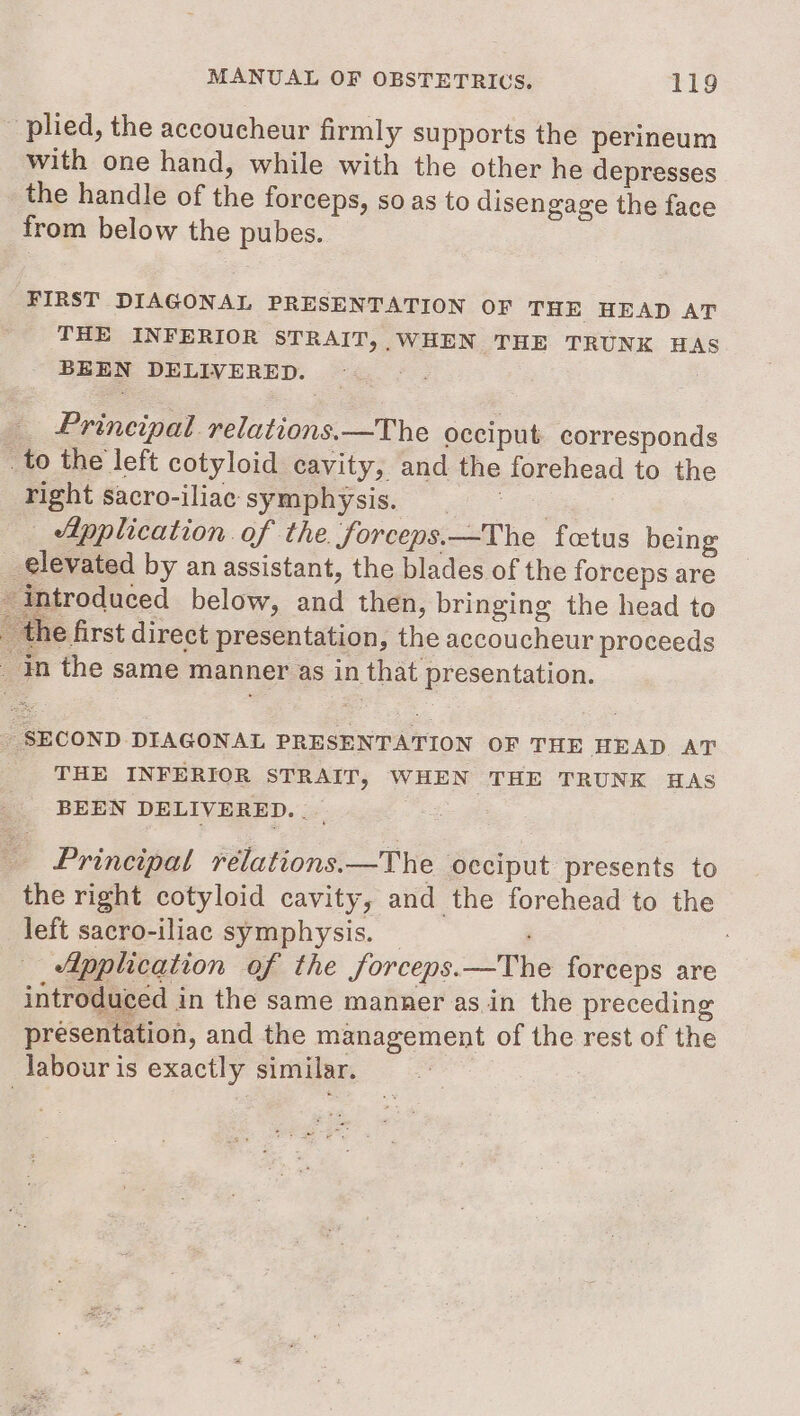 plied, the accoucheur firmly supports the perineum with one hand, while with the other he depresses the handle of the forceps, so as to disengage the face from below the pubes. FIRST DIAGONAL PRESENTATION OF THE HEAD AT THE INFERIOR STRAIT, WHEN THE TRUNK HA BEEN DELIVERED. Pg Principal relations. —The occiput corresponds to the left cotyloid cavity, and the forehead to the right sacro-iliac symphysis. = = = Application of the. forceps.—The fetus being _ elevated by an assistant, the blades of the forceps are introduced below, and then, bringing the head to the first direct presentation, the accoucheur proceeds in the same manner as in that presentation. - SECOND DIAGONAL PRESENTATION OF THE HEAD AT THE INFERIOR STRAIT, WHEN THE TRUNK HAS BEEN DELIVERED. ._ Principal relations.—The occiput presents to the right cotyloid cavity, and the forehead to the left sacro-iliac symphysis. — : Application of the forceps.—The forceps are introduced in the same manner asin the preceding presentation, and the management of the rest of the labour is exactly similar.