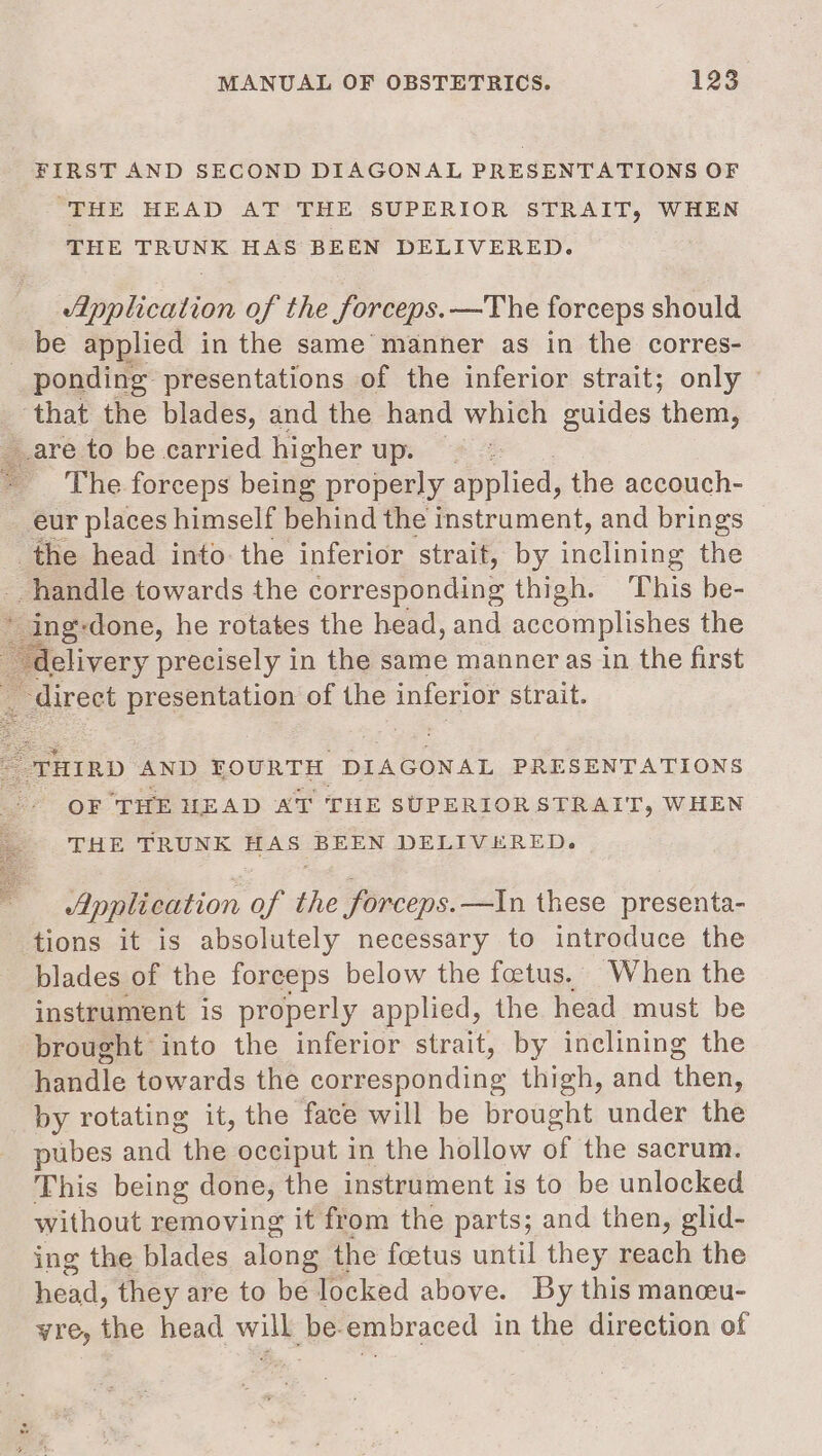 FIRST AND SECOND DIAGONAL PRESENTATIONS OF “THE HEAD AT THE SUPERIOR STRAIT, WHEN THE TRUNK HAS BEEN DELIVERED. dpplication of the Sorceps. —The forceps should be applied in the same manner as in the corres- _ ponding presentations of the inferior strait; only — _ that the blades, and the hand which guides them, are to be carried higher up. The forceps being properly replied, the accouch- eur places himself behind the instrument, and brings the head into the inferior strait, by ele the handle towards the corresponding thigh. This be- dein gs -done, he rotates the head, and accomplishes the delivery precisely in the same manner as in the first ‘direct presentation of the inferior strait. oe &lt;a os THIRD AND FOURTH DIAGONAL PRESENTATIONS OF ‘THE HEAD AT THE SUPERIORSTRAIT, WHEN THE TRUNK HAS BEEN DELIVERED. Application of the forceps.—In these presenta- tions it is absolutely necessary to introduce the blades of the forceps below the foetus. When the instrument is properly applied, the head must be brought into the inferior strait, by inclining the handle towards the corresponding thigh, and then, by rotating it, the face will be brought under the pubes and “the occiput in the hollow of the sacrum. This being done, the instrument is to be unlocked without removing it from the parts; and then, glid- ing the blades along the foetus until they reach the head, they are to be locked above. By this manceu- yre, the head will be.embraced in the direction of