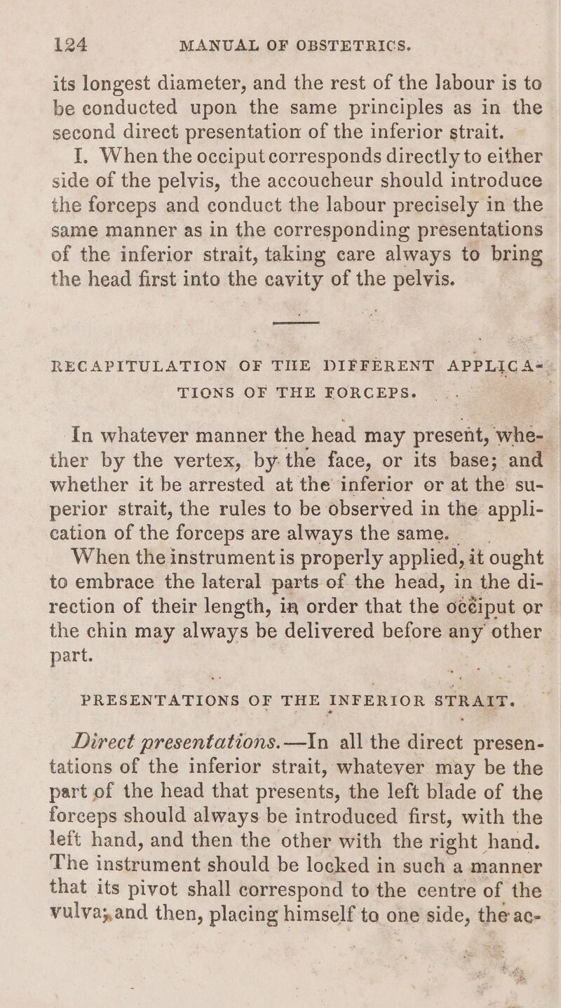 its longest diameter, and the rest of the labour is to be conducted upon the same principles as in the second direct presentation of the inferior strait. I. When the occiput corresponds directly to either side of the pelvis, the accoucheur should introduce the forceps and conduct the labour precisely in the same manner as in the corresponding presentations of the inferior strait, taking care always to bring the head first into the cavity of the pelvis. Socorro? RECAPITULATION OF TIEE DIFFERENT APPLIC A=- TIONS OF THE FORCEPS. ‘In whatever manner the head may present, ‘whe- ther by the vertex, by the face, or its base; and whether it be arrested at the inferior or at the su- perior strait, the rules to be observed in the appli- cation of the forceps are always the same. When the instrument is properly applied, it ought to embrace the lateral parts of the head, in the di- rection of their length, in order that the océiput or the chin may always be delivered before any other part. PRESENTATIONS OF THE INFERIOR STRAIT. Direct presentations.—In all the direct presen- tations of the inferior strait, whatever may be the part of the head that presents, the left blade of the forceps should always be introduced first, with the left hand, and then the other with the right hand. The instrument should be locked in such a manner that its pivot shall correspond to the centre of the vulva;,and then, placing himself to one side, the ac-