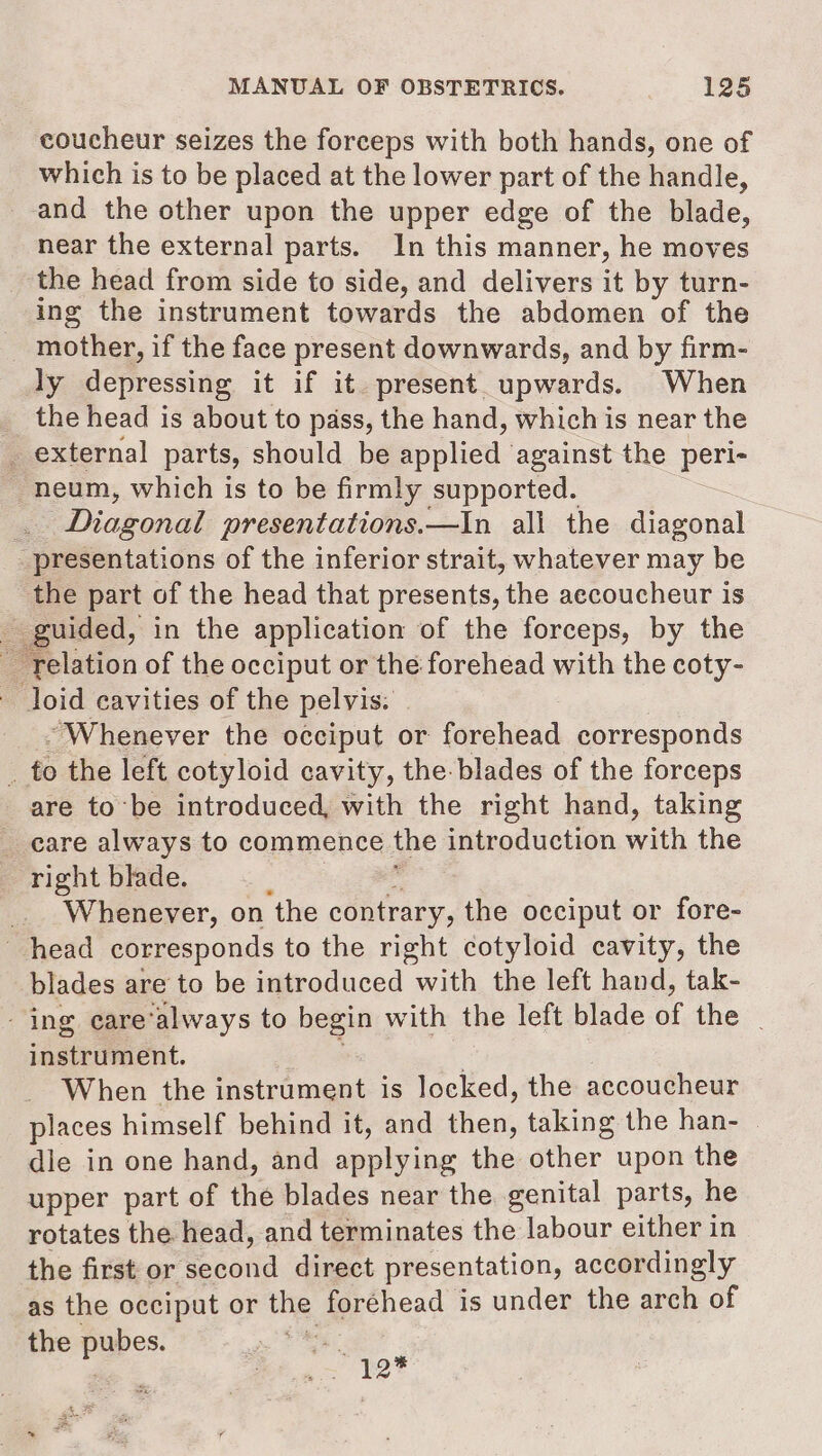 coucheur seizes the forceps with both hands, one of which is to be placed at the lower part of the handle, and the other upon the upper edge of the blade, near the external parts. In this manner, he moves _ the head from side to side, and delivers it by turn- ing the instrument towards the abdomen of the _ mother, if the face present downwards, and by firm- ly depressing it if it. present upwards. When the head is about to pass, the hand, which is near the _ external parts, should be applied against the peri- neum, which is to be firmly supported. Diagonal presentations.—In all the diagonal presentations of the inferior strait, whatever may be the part of the head that presents, the aecoucheur is _ guided, in the application of the forceps, by the ~ relation of the occiput or the forehead with the coty- - Joid cavities of the pelvis: . “Whenever the occiput or forehead corresponds _ to the left cotyloid cavity, the-blades of the forceps are tobe introduced, with the right hand, taking _ eare always to commence the introduction with the right blade. : J _._ Whenever, on the contrary, the occiput or fore- head corresponds to the right cotyloid cavity, the blades are to be introduced with the left hand, tak- - ing care’always to begin with the left blade of the | instrument. ‘ When the instrument is locked, the accoucheur places himself behind it, and then, taking the han- dle in one hand, and applying the other upon the upper part of the blades near the genital parts, he rotates the head, and terminates the labour either in the first or second direct presentation, accordingly as the occiput or the foréhead is under the arch of the pubes. SG ry et