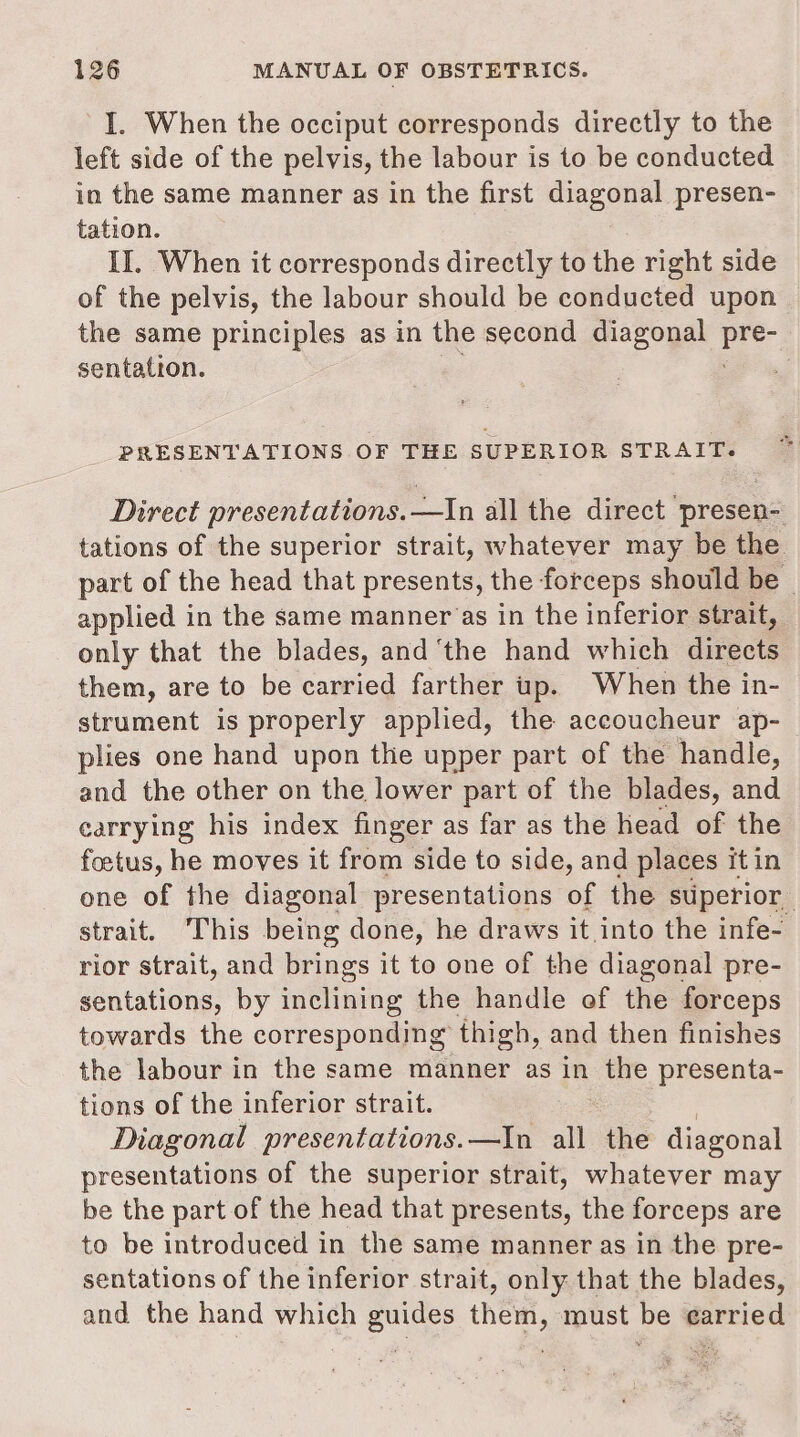 I. When the occiput corresponds directly to the left side of the pelvis, the labour is to be conducted in the same manner as in the first diagonal presen- tation. II. When it corresponds directly to the right side of the pelvis, the labour should be conducted upon the same principles as in the second diagonal pre: sentation. 6 PRESENTATIONS OF THE SUPERIOR STRAIT: Direct presentations.—In all the direct presen- tations of the superior strait, whatever may be the part of the head that presents, the forceps should be ~ applied in the same manner‘as in the inferior strait, only that the blades, and ‘the hand which directs them, are to be carried farther up. When the in- strument is properly applied, the accoucheur ap- plies one hand upon the upper part of the handle, and the other on the lower part of the blades, and carrying his index finger as far as the head of the foetus, he moves it from side to side, and places itin one of the diagonal presentations of the superior strait. ‘This being done, he draws it into the infe- rior strait, and brings it to one of the diagonal pre- sentations, by inclining the handle of the forceps towards the corresponding thigh, and then finishes the labour in the same manner as in the presenta- tions of the inferior strait. Diagonal presentations.—In all the diagonal presentations of the superior strait, whatever may be the part of the head that presents, the forceps are to be introduced in the same manner as in the pre- sentations of the inferior strait, only that the blades, and the hand which guides them, must be earried