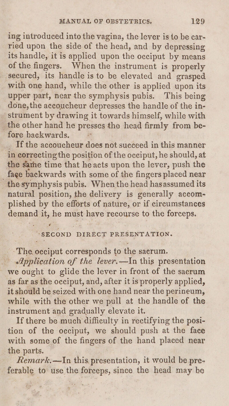 ing introduced into the vagina, the lever is to be car- ried upon the side of the head, and by depressing its handle, it is applied upon the occiput by means of the fingers. When the instrument is properly secured, its handle is to be elevated and grasped _ with one hand, while the other is applied upon its ‘upper part, near the symphysis pubis. This being done, the accoucheur depresses the handle of the in- strument by drawing it towards himself, while with _ the other hand he presses the head firmly from be- fore backwards. Tf the accoucheur does not succeed in this manner ‘in correcting the position of the occiput, he should, at the sarhe time that he acts upon the lever, push the - fage backwards with some of the fingers placed near _ the symphysis pubis. When the head hasassumed its natural position, the delivery is generally accom- - plished by the efforts of nature, or if circumstances femand it, he must sere sercmtse to the forceps. “SECOND DIRECT PRESENTATION. The. Easibat corresponds to the sacrum. Application of the lever.—In this presentation ~ we ought to glide the lever in front of the sacrum as far as the occiput, and, after it is properly applied, it should be seized with one hand near the perineum, while with the other we pull at the handle of the instrument and gradually elevate it. If there be much difficulty in rectifying the posi- tion of the occiput, we should push at the face with some of the fingers of the hand placed near the parts. Remark.—In this presentation, it would be pre- ferable to use the forceps, since the head may be