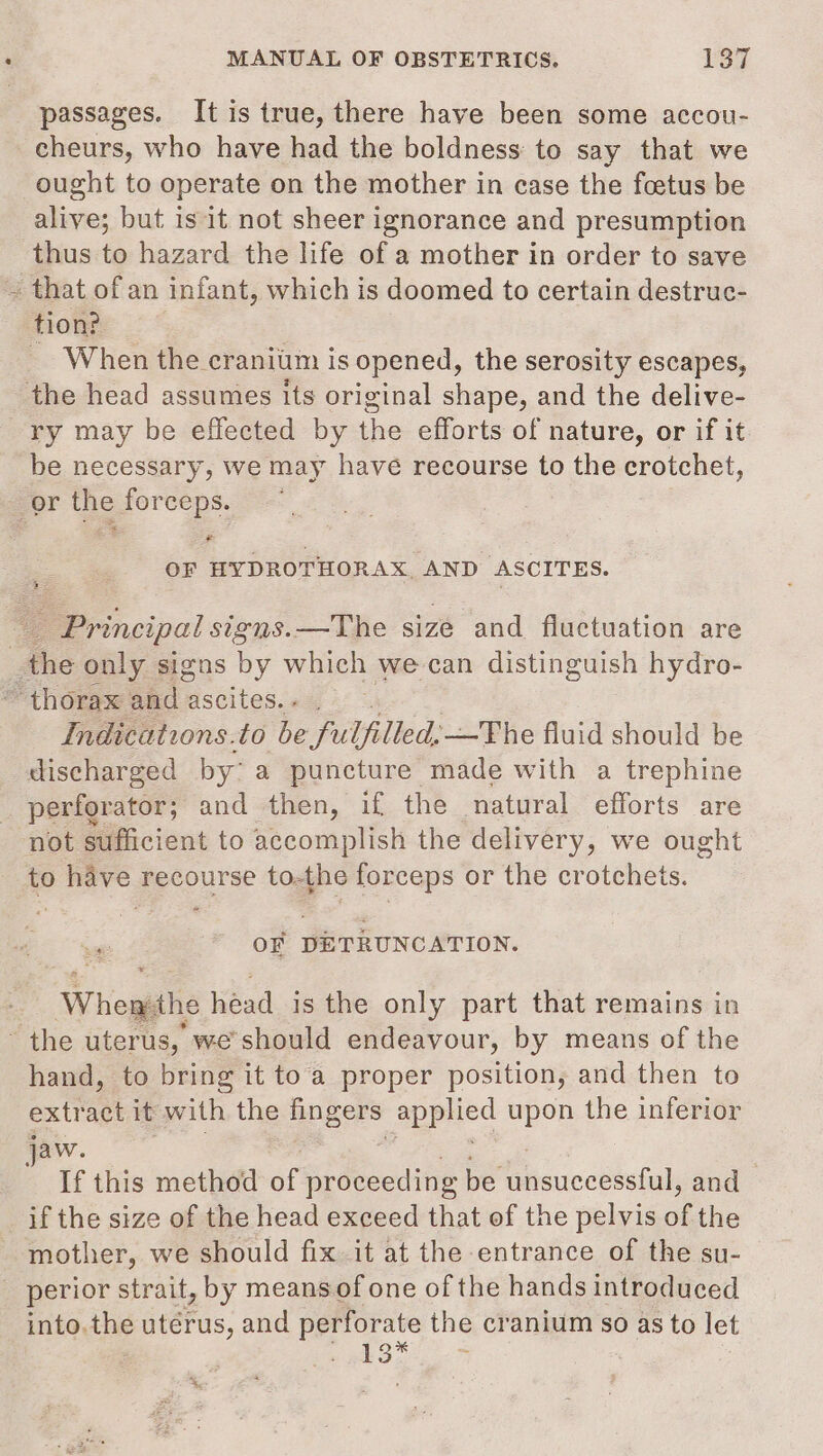 passages. It is true, there have been some accou- cheurs, who have had the boldness: to say that we ought to operate on the mother in case the foetus be alive; but is it not sheer ignorance and presumption thus to hazard the life of a mother in order to save ~ that of an infant, which is doomed to certain destruc- tion? _ When the craniim is opened, the serosity escapes, the head assumes its original shape, and the delive- ry may be effected by the efforts of nature, or if it be necessary, we may have recourse to the crotchet, gor the forceps. © = OF HYDROTHORAX AND ASCITES. _ Principal signs. —The size and fluctuation are _the only signs by which we-can distinguish hydro- thorax bac: ascites. « . Indications.to Gerialied —The fluid should be discharged by’ a puncture made with a trephine perforator; and then, if the natural efforts are not sufficient to accomplish the delivery, we ought to have recourse to-the forceps or the crotchets. OF DETRUNCATION. “Wheghs héad is the only part that remains in the uterus, we'should endeavour, by means of the hand, to bring it to'a proper position, and then to extract it with the bogers EAN gs upon the inferior jaw. , If this method of proceeding be Gicuccétstul and if the size of the head exceed that of the pelvis of the mother, we should fix it at the entrance of the su- _ perior strait, by means of one of the hands introduced into.the utérus, and perforate the cranium so as to let a ea