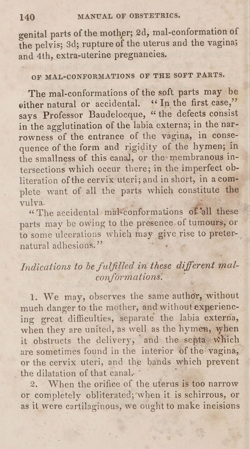 genital parts of the mother; 2d, mal-conformation of the pelvis; 3d; rupture of the uterus and the vagina; and 4th, extra-uterine pregnancies. OF MAL-CONFORMATIONS OF THE SOFT PARTS. The mal-conformations of the soft parts may be © either natural or accidental. ‘‘In the first ease,” says Professor Baudelocque, “the defects consist in the agglutination of the labia externa; in the nar- rowness of the entrance of the vagina, in conse- quence of the form and rigidity of the hymen; in the smallness of this canal, or the: membranous in- &gt; tersections which occur there; in the imperfect ob- literation of the cervix uteri; and in short, in acom-_ | plete want of all the parts which constitute the WiiVa- = ee ee | , ie oe “ The accidental. mal*conformations 6f ‘all these . parts may be owing to the presence. of tumours, or to some ulcerations which may give rise to preter- . natural adhesions. ’”’ ‘ Indications to be fulfilled in these different mal- . conformations. 1. We may, observes the same author, without much danger to the mother, and without experienc-. ing great difficulties, separate the labia externa, when they are united, as well as the hymen, when it obstructs the delivery; and. the septa which are sometimes found in the interior of the vagina, — or the cervix uteri, and the bands which prevent the dilatation of that canal. ° me 2. When the orifice of the uterus is too narrow or completely obliterated;‘when it is schirrous, or as it were cartilaginous, we ought to make incisions