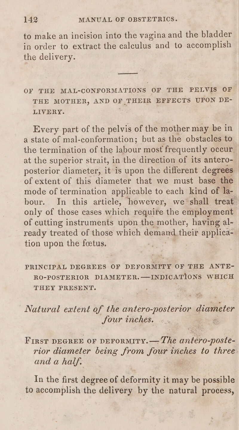 to make an incision into the vagina and the bladder in order to extract the calculus and to scemaptee the delivery. ——e OF THE MAL- CONFORMATIONS OF THE PELVIS OF THE MOTHER, AND OF THEIR EFFECTS UPON DE- LIVERY. Every part of the pelvis of the mother may be in a state of mal-conformation; but as the obstacles to the termination of the labour most frequently oceur_ at the superior strait, in the direction of its antero- posterior diameter, it is upon the different degrees | of extent of this diameter that we must base the mode of termination applicable to each kind of la- bour. In this article, how ever, we shall treat only of those cases which require the employment of cutting instruments upon the mother, having al- ready treated of those which demand, their applica- tion upon the foetus. ie | PRINCIPAL DEGREES OF DEFORMITY OF THE ANTE- RO-POSTERIOR DIAMETER.—INDICATIONS WHICH THEY PRESENT. ; Natural extent of the inter pis teartong diameter four inches. &amp; First DEGREE OF DEFORMITY.— The antero-poste- rior diameter being Je Jour inches to three and a half. . In the first degree of deformity it may be possible to accomplish the delivery by the natural process,