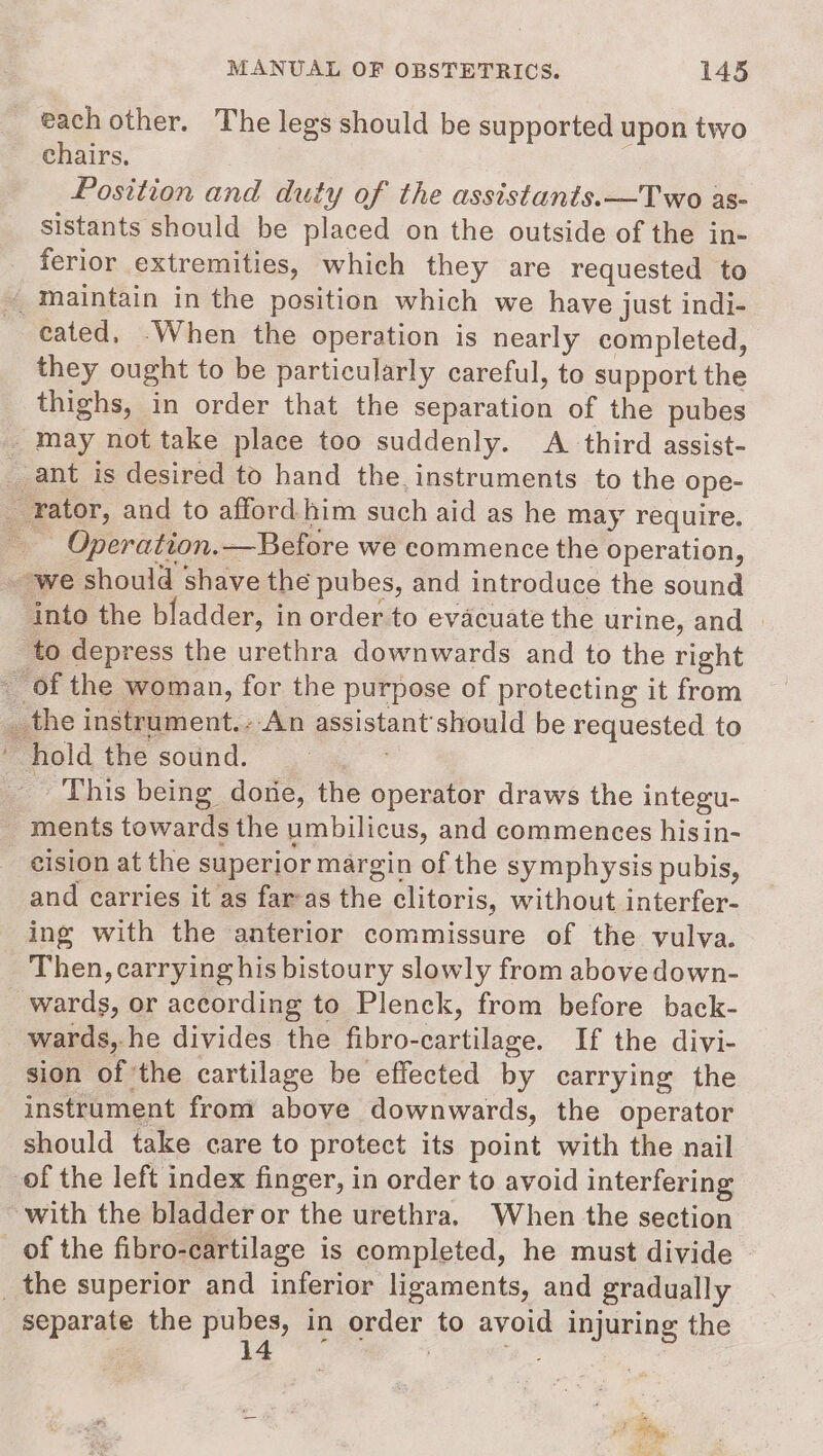 each other. The legs should be supported upon two chairs, Position and duty of the assistants.—Two as- sistants should be placed on the outside of the in- ferior extremities, which they are requested to _ maintain in the position which we have just indi- eated, -When the operation is nearly completed, they ought to be particularly careful, to support the thighs, in order that the separation of the pubes _may not take place too suddenly. A third assist- _ ant is desired to hand the instruments to the ope- — rator, and to afford him such aid as he may require. Operation.—Before we commence the operation, _-we should shave the pubes, and introduce the sound into the bladder, in order to evacuate the urine, and » to depress the urethra downwards and to the right _ of the woman, for the purpose of protecting it from __the instrument.--An assistant'should be requested to hold the sound. - This being dome, the operator draws the integu- _ ments towards the umbilicus, and commences hisin- cision at the superior margin of the symphysis pubis, and carries it as far-as the clitoris, without interfer- ing with the anterior commissure of the vulva. Then, carrying his bistoury slowly from above down- wards, or according to Plenck, from before back- wards, he divides the fibro-cartilage. If the divi- sion of the cartilage be effected by carrying the instrument from above downwards, the operator should take care to protect its point with the nail of the left index finger, in order to avoid interfering with the bladder or the urethra. When the section of the fibro-cartilage is completed, he must divide _ the superior and inferior ligaments, and gradually separate the Pons: in order to avoid injuring the iF Res ad