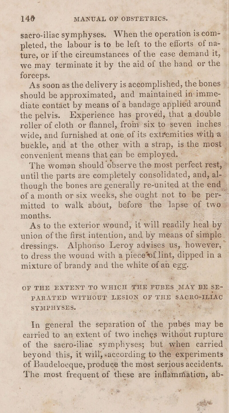sacro-iliac symphyses. When the operation is com-_ pleted, the labour is to be left to the efforts of na- ture, or if the circumstances of the case demand it, - we may terminate it by the aid of the hand or the forceps. As soon as the delivery is accomplished, the bones should be approximated, and maintained in-imme- diate contact by means of a bandage applied around the pelvis. Experience has proved, that a double roller of cloth or flannel, from six to seven inches . wide, and furnished at one of its extremities witha — buckle, and at the other with a strap, is the most convenient means that can be employed.” ~ “ The women should observe the most perfect rest, © until the parts are completely consolidated, and, al though the bones are generally re-united at the end of a month or six weeks, she ought not to be per- — mitted to walk about, Bo the lapse’ ob, two” months. — As to the exterior Sead ‘it will readily heal by ' union of the first intention, and by means of simple. dressings. Alphonso Leroy advises us, however, : to avdse the wound with a piece*of lint, dipped in a | mixture of brandy and the white of an egg. OF THE EXTENT TO WHICH ‘TUE PUBES MAY BE SE- } PARATED WITHOUT LESION OF THE SACRO- ILIAC SYMPIYSES. ox In general the separation of the pubes may be carried to an extent of two inches without rupture’ of the sacro-iliae symphyses; but when carried beyond this, it will, «according to the experiments - of Baudelocque, produce the most serious accidents. | The most frequent of these are inflammation, ab-