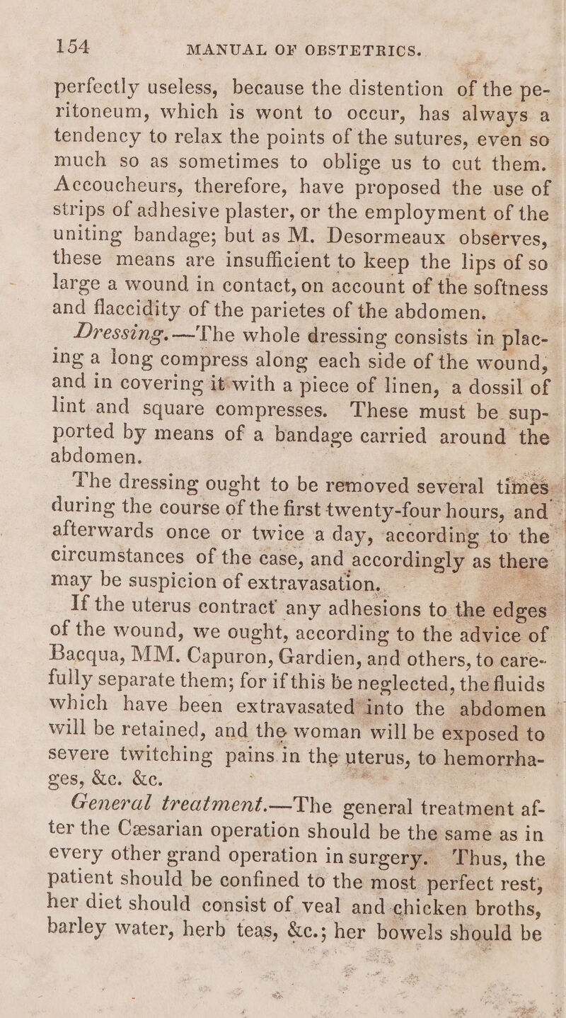 perfectly useless, because the distention of the pe- ritoneum, which is wont to occur, has always a tendency to relax the points of the sutures, even so much so as sometimes to oblige us to cut them. Accoucheurs, therefore, have proposed the use of strips of adhesive plaster, or the employment of the uniting bandage; but as M. Desormeaux observes, these means are insufficient to keep the lips of so large a wound in contact, on account of the softness and flaccidity of the parietes of the abdomen. ~ Dressing. —The whole dressing consists in plac- ing a long compress along each side of the wound, and in covering it-with a piece of linen, a dossil of lint and square compresses. These must be sup-_ ported by means of a bandage carried around the abdomen. a = The dressing ought to be removed several times during the course of the first twenty-four hours, and © afterwards once or twice a day, according to the — circumstances of the case, and accordingly as there © may be suspicion of extravasation. ee If the uterus contract’ any adhesions to the edges of the wound, we ought, according to the advice of Bacqua, MM. Capuron, Gardien, and others, to eare- fully separate them; for if this be neglected, the fluids which have been extravasated into the abdomen ~ will be retained, and the woman will be exposed to severe twitching pains.in the uterus, to hemorrha- ges, &amp;e. &amp;e. ; “ae ; General treatment.—The general treatment af- ter the Ceesarian operation should be the same as in every other grand operation insurgery. Thus, the patient should be confined to the most perfect rest, her diet should consist of veal and chicken broths, barley water, herb teas, &amp;c.; her bowels should be |