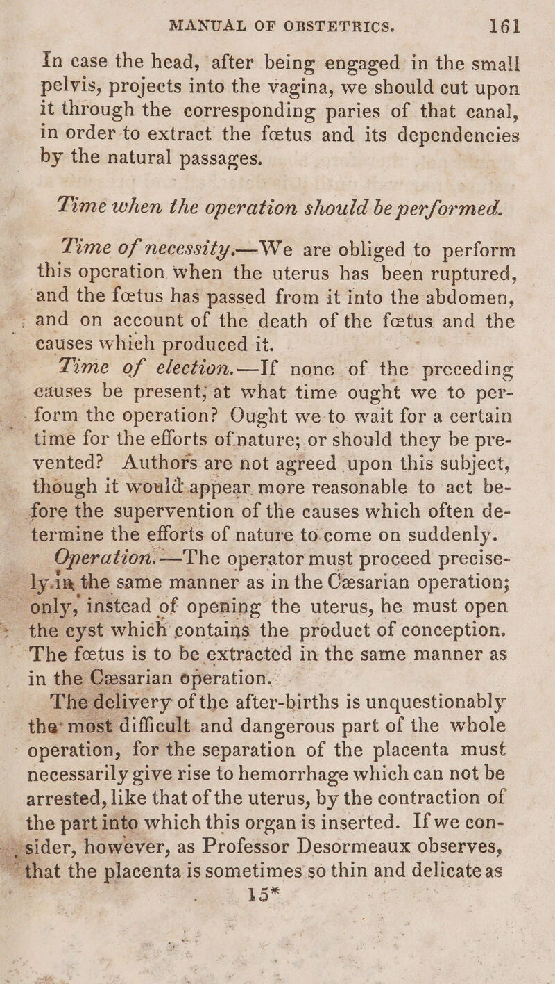 In case the head, after being engaged in the small pelvis, projects into the vagina, we should cut upon it through the corresponding paries of that canal, in order to extract the foetus and its dependencies _ by the natural passages. Time when the cdevanion should be performed. Time of necessity.—We are obliged to perform this operation when the uterus has been ruptured, _ and the foetus has passed from it into the abdomen, _ and on account of the death of the — and the causes which produced it. Time of election.—If none of the preceding _ causes be present; at what time ought we to per- __ form the operation? Ought we to wait for a certain time for the efforts of nature; or should they be pre- vented? Authors are not agreed ‘upon this subject, _ though it would appear. more reasonable to act be- _ fore the supervention of the causes which often de- termine the efforts of nature to.come on suddenly. Operation. —The operator must proceed precise- = dyan the same manner as in the Cesarian operation; only, instead of opening the uterus, he must open + the cyst which contains the product of conception. The foetus is to be extracted in the same manner as in the Czsarian operation. The delivery of the after-births is unquestionably the’ most difficult and dangerous part of the whole operation, for the separation of the placenta must necessarily give rise to hemorrhage which can not be arrested, like that of the uterus, by the contraction of _the part into which this organ is inserted. If we con- _, sider, however, as Professor Desormeaux observes, ‘ “that the placenta is sometimes so thin and delicate as