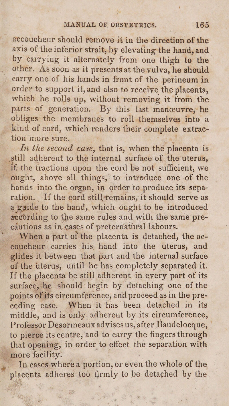 accoucheur should remove it in the direction of the axis of the inferior strait, by elevating the hand, and by carrying it alternttely from one thigh to the other. As soon as it presents at the vulva, he should earry one of his hands in front of the perineum in order to support it, and also to receive the placenta, which he rolls up, without removing it from the parts of generation. By this last manceuvre, he obliges the membranes to roll themselves into a _ kind of cord, which renders their complete extrac- tion more sure. : In the second case, that is, when the placenta is _ still adherent to the.internal surface of the uterus, ifthe tractions upon the cord be not sufficient, we - ought, above all things, to intreduce one of the fads into the organ, in order to produce its sepa~ ration. If the cord still+emains, it should serve as a puide to the hand, which ought to be introduced : according to the same rules and with the same pre- cautions as in.cases of preternatural labours. _. When a part of the placenta is detached, the ac- ~ coucheur carries his hand into the uterus, and glides it between that part and the internal surface _of the uterus, until he has completely separated it. ‘If the placenta be still adherent in every part of its surface, he should: begin by detaching one of the points of its circumference, and proceed as in the pre- eeding case. When it has been detached in its middle, and is only adherent by its circumference, Professor Desormeaux advises us, after Baudelocque, to pierce its centre, and to carry the fingers through ¢ Ahat opening, in order to effect the ge a with ‘more facility. .. Incases wherea portion, or ev énthewhele of the Y Placenta adheres too firmly to be detached by the