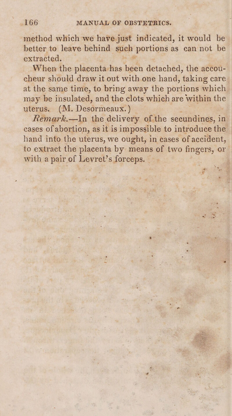 method which we have just indicated, it would be better to leave behind such Ksohie as can not be extracted. When the placenta has ‘aah detached: the accou- eheur should draw it out with one hand, ekcings care at the same time, to bring away the pias which may be insulated, and the clots which are within the uterus. (M. Destimenn® ie : Remark.—In the delivery of the secundines, in cases of abortion, as it is impossible to introduce the hand into the uterus, we ought, in cases of accident, to extract the placenta by means of two fingers, or with a pair of Levret’s forceps. | | Nw