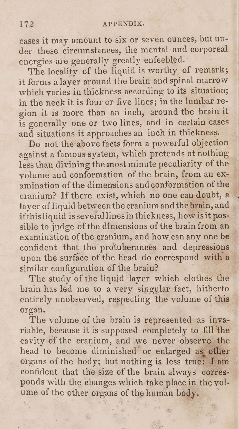 cases it may amount to six or seven ounces, but un- der these circumstances, the mental and corporeal energies are generally greatly enfeebled. The locality of the liquid is worthy of remark; it forms a layer around the brain and spinal marrow which varies in thickness according to its situation; in the neck it is four or five lines; in the lumbar re- gion it is more than an inch, around the brain it is generally one or two lines, and in certain cases and situations it approaches an inch in thickness. Do not the above facts form a powerful objection against.a famous system, which pretends at nothing less than divining the most minute peculiarity of the volume and conformation of the brain, from an ex-_— amination of the dimensions and conformation ofthe || cranium? If there exist, which no one can doubt, a . layer of liquid between the cranium and the brain, and — ifthis liquid is several limes in thickness, how isit pos- sible to judge of the dimensions of the brain from an examination of the cranium, and how can any one be confident that the protuberances and depressions upon the surface of the head do porrgspows with a: similar configuration of the brain? The study of the liquid layer which clothes the | brain has led me to avery singular fact, hitherto entirely unobserved, respecting the ahiing of this organ. The volume of the brain is represented as inva- riable, because it is supposed completely to fill the cavity of the cranium, and we never observe the head to become diminished or enlarged as er organs of the body; but nothing is less true confident. that the size of the brain always corres-— ponds with the changes which take place in the yol- ume of the other organs 4 the human body.