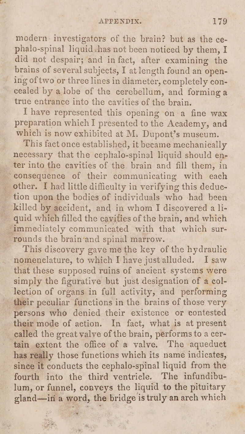 modern: investigators of the brain? but as the ce- phalo-spinal liquid&lt;has not been noticed by them, I did not despair; and in fact, after examining the brains of several subjects, I at length found an open- ' ing of two or three lines in diameter, completely con- cealed by a lobe of the cerebellum, and forming a true entrance into the cavities of the brain. I have represented this opening on a fine wax preparation which I presented to the Academy, and which is now exhibited at M. Dupont’s museum. This fact once established, it beeame mechanically necessary that the cephalo-spinal liquid should en- _. ter into the cavities of the brain and fill them, in consequence of their communicating with each other. I had little difficulty in verifying this deduc- ~ tion upon the bodies of individuals who had been _ killed by accident, and in whom I discovered a li- quid which filled the cavities of the brain, and which immediately communicated with that which sur- rounds the brain‘and spinal marrow. _ This discovery gave me the key a the hydraulic nomenclature, to which I have justalluded. I saw that these supposed ruins of ancient systems were ‘simply the figurative but just designation of a col- lection of organs in full activity, and performing _ their peculiar functions in the brains of those very “persons who denied their existence or contested their mode of action. In fact, what is at present - ealled the great valve of the said, performs to a cer- tain extent the office of a valve. The aqueduct has really those functions which its name indicates, _ sinee it conducts the cephalo-spinal liquid from the fourth into the third ventricle. The infundibu- _ lum, or funnel, conveys the liquid to the pituitary sland—ini a word, _ bridge is truly an arch wien a a