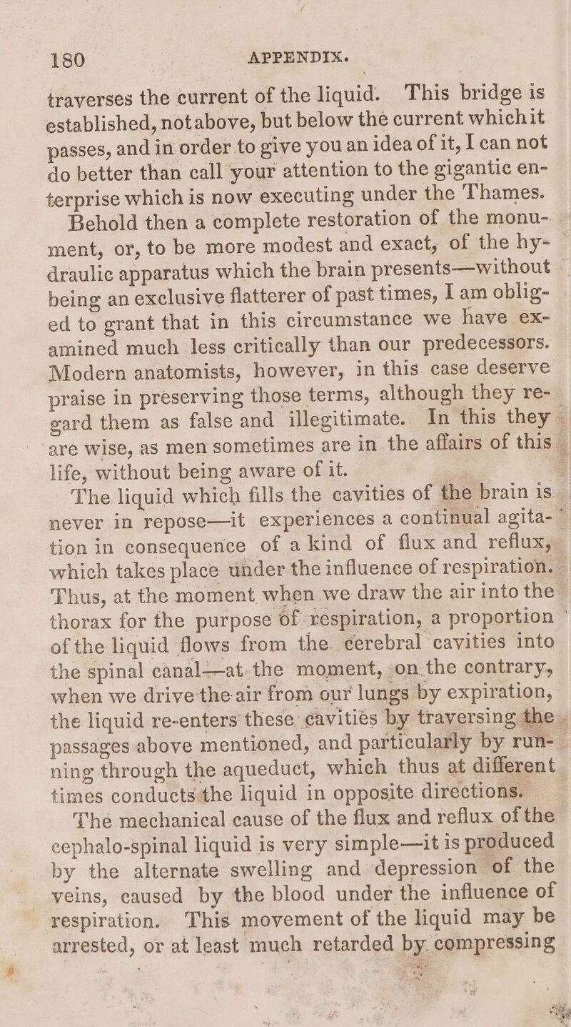 traverses the current of the liquid. This bridge is established, notabove, but below the current which it passes, and in order to give you an idea of it, T can not do better than call your attention to the gigantic en- terprise which is now executing under the Thames. Behold then a complete restoration of the monu- ment, or, to be more modest and exact, of the hy- | draulic apparatus which the brain presents—without — being an exclusive flatterer of past times, I am oblig- ed to grant that in this circumstance we have ex- amined much less critically than our predecessors. Modern anatomists, however, in this case deserve praise in preserving those terms, although they re- gard them as false and illegitimate. In this they ~ are wise, as men sometimes are in the affairs of this _ life, without being aware of it. aes 2 The liquid which fills the cavities of the brain is a never in repose—it experiences a continual agita- : tion in consequence of a kind of flux and reflux, which takes place under the influence of respiration, 2 Thus, at the moment when we draw the air into the’ thorax for the purpose of respiration, a proportion © of the liquid flows from the. cerebral cavities into the spinal canal—at.the moment, on the contrary, when we drive the air from our lungs by expiration, the liquid re-enters these cavities by traversing the passages above mentioned, and particularly by run-_ ning through the aqueduct, which thus at different times conducts the liquid in opposite directions. The mechanical cause of the flux and reflux of the cephalo-spinal liquid is very simple—it is produced by the alternate swelling and depression of the veins, caused by the blood under the influence of respiration. This movement of the liquid may be arrested, or at least much retarded by. compressing 7 pit, Ay “e