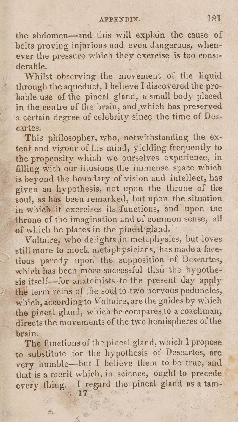 the abdomen—and this will explain the cause of belts proving injurious and even dangerous, when- ever the pressure which Dy exercise is too consi- derable. Whilst observing the movement of the liquid through the aqueduct, I believe I discovered the pro- bable use of the pineal gland, a small body placed in the centre of the brain, and,which has preserved a certain degree of celebrity since the time of Des- eartes. This philosopher, who, notwithstanding the ex- tent and vigour of his mind, yielding frequently to the propensity which we cueelye: experience, in es filling with our illusions the immense space which _ is beyond the boundary of vision and intellect, has _ given an hypothesis, not upon the throne of the : soul, as has been remarked, but upon the situation in which it exercises its. functions, and upon the _ throne of the imagination and of common sense, all Voltaire, who delights in sass but loves still more to mock metaphysicians, has made a face- ' tious parody upon the supposition of Descartes, which has been more successful ‘than the hypothe- sis itself—for anatomists -to the present day apply ‘which, according to Voltaire, are the guides by which the pina gland, which he compares to a coachman, - directs the movements of the two hemispheres of the brain. The functions of the pineal gland, which I propose to substitute for the hypothesis of Descartes, are _ very humble—but I believe them to be true, and — that is a merit which, in science, ought to- precede _ every thing. _ 1 regard the pineal gland asa : tame