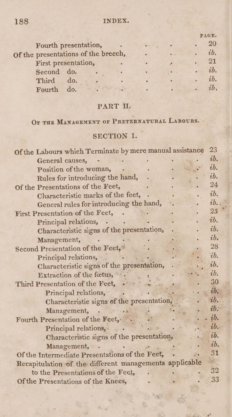 Fourth presentation, Of the presentations of the breech, First presentation, Second do. te Third do. = 2 Fourth do. PART IL PAGE. 20 ab. ot ab. ab. ib. General causes, - Position of the woman, Of the Presentations of the Feet, First Presentation of the Feet, Principal relations, - Management, a Second Presentation of the Feet,” Principal relations, —_ ‘ Extraction of the fetus, * Principal relations, —. Management, . © ©+% Fourth Presentation of the Feet,&gt; Principal relations,» . . Management, . ‘ to the Presentations of the Feet, of the Presentations of the Knees,