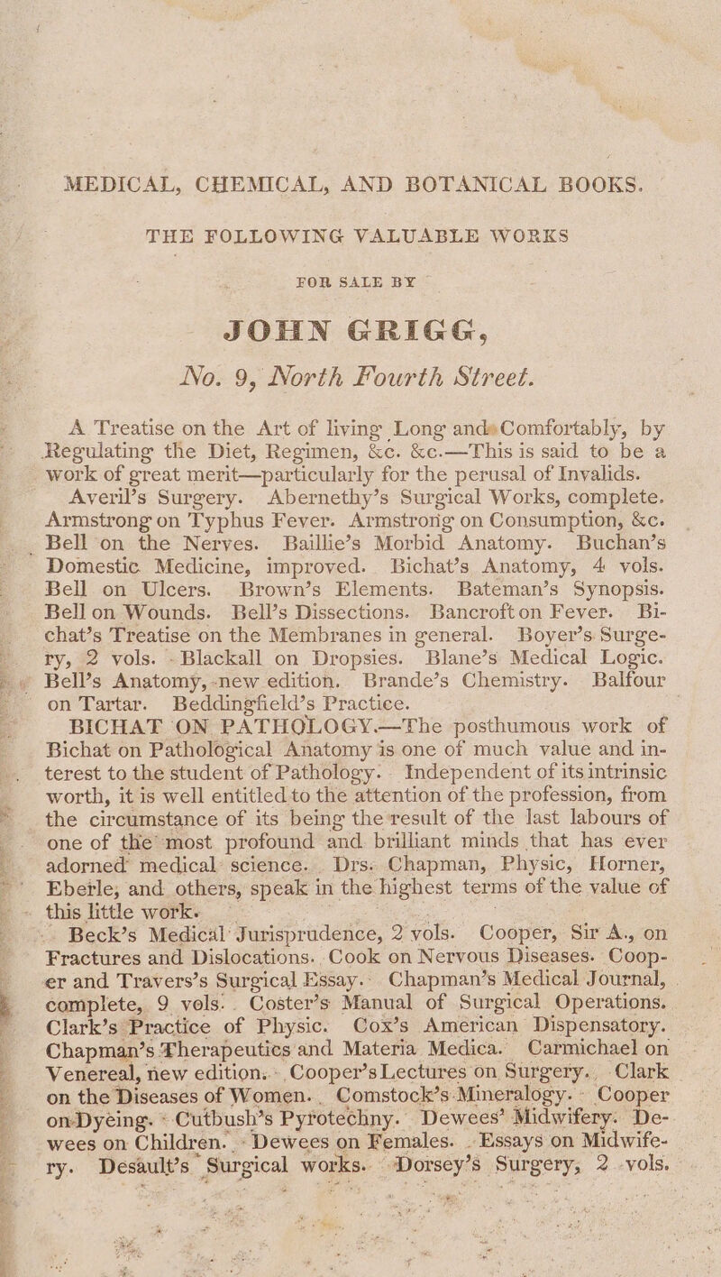 MEDICAL, CHEMICAL, AND BOTANICAL BOOKS. THE FOLLOWING VALUABLE WORKS FOR SALE BY © JOHN GRIGG, No. 9, North Fourth Street. A Treatise on the Art of living Long and»Comfortably, by work of great merit—particular ly for the perusal of Invalids. Averil’s Surgery. Abernethy’s Surgical Works, complete. Armstrong on Typhus Fever. Armstrong on Consumption, &amp;c. Domestic Medicine, improved. Bichat’s Anatomy, 4 vols. Bell on Ulcers. Brown’s Elements. Bateman’s Synopsis. Bell on Wounds. Bell’s Dissections. Bancrofton Fever. Bi- chat’s Treatise on the Membranes in general. Boyer’s Surge- ry, 2 vols. - Blackall on Dropsies. Blane’s Medical Logic. on Tartar. Beddingfield’s Practice. BICHAT ON PATHOQLOGY.—The posthumous work of Bichat on Pathological Anatomy is one of much value and in- terest to the student of Pathology. Independent of its intrinsic worth, it is well entitled to the attention of the profession, from the circumstance of its being the result of the last labours of one of the most profound and brilliant minds that has ever adorned medical science. Drs: Chapman, Phy sic, Horner, Eberle, and. others, speak i in the highest terms of the value of Beck’s Medical’ Jurisprudence, B: vols. Cooper, Sir A., on Fractures and Dislocations. Cook on Nervous Diseases. Coop- er and Travers’s Surgical Essay... Chapman’s Medical Journal, | complete, 9 vols... Coster’s Manual of Surgical Operations. Clark’s Practice of Physic. Cox’s American Dispensatory. Chapman’s Therapeutics and Materia Medica. Carmichael on Venereal, new edition... Cooper’s Lectures on Surgery. Clark _ on the Diseases of Women. Comstock’s: Mineralogy. - Cooper on Dyeing. « Cutbush’s Pyrotechny. Dewees’ Midwifery. De- wees on Children. - Dewees on Females. _ Essays on Midwife- ry. Desault’s  Surgical works. peur 8 ou Borys 2 -vols. , ee