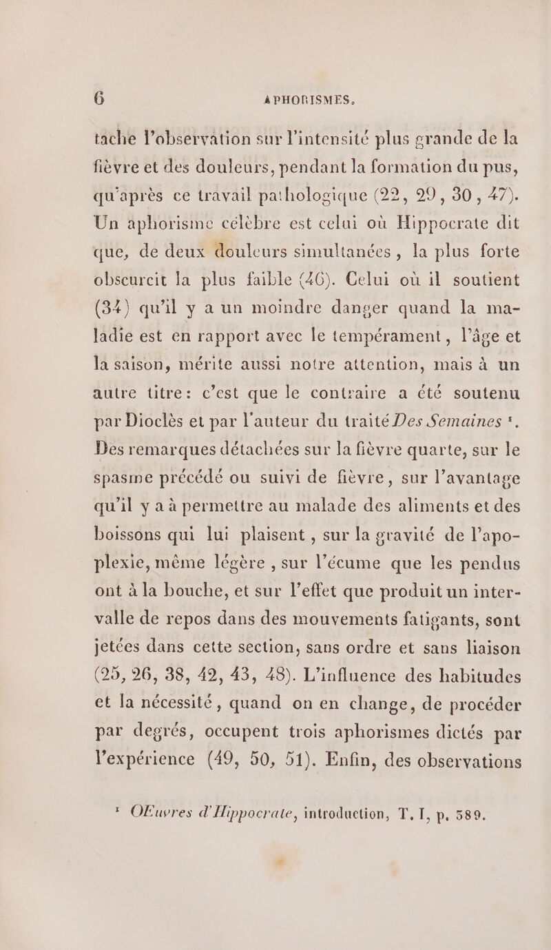 tache l’observation sur l'intensité plus grande de la fièvre et des douleurs, pendant la formation du pus, qu'après ce travail pathologique (22, 99, 30, 47). Un aphorisme célèbre est celui où Hippocrate dit que, de deux douleurs simultanées, la plus forte obscurcit la plus faible (40). Celui où il soutient (34) qu'il y a un moindre danger quand la ma- ladie est en rapport avec le tempérament, l’âge et la saison, mérite aussi notre attention, mais à un autre titre: c’est que le contraire a été soutenu par Dioclès et par l'auteur du traité Des Semaines . Des remarques détachées sur la fièvre quarte, sur le spasine précédé ou suivi de fièvre, sur l'avantage qu'il y a à permettre au malade des aliments et des boissons qui lui plaisent , sur la gravité de l’apo- plexie, même légère , sur l’écume que les pendus ont à la bouche, et sur l’effet que produit un inter- valle de repos dans des mouvements fatigants, sont jetées dans cette section, sans ordre et sans liaison (25, 26, 38, 49, 43, 48). L'influence des habitudes et [a nécessité, quand on en change, de procéder par degrés, occupent trois aphorismes dictés par l'expérience (49, 50, 51). Enfin, des observations OEuvres d'Hippocrate, introduction, T.T, p. 589.