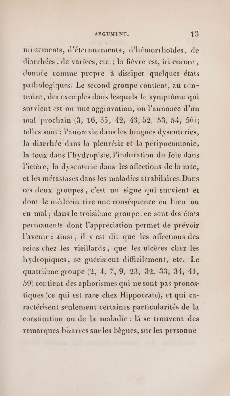 missements, d’éternuements, d’hémorihoïdes, de diarrhées , de varices, etc. ; la fièvre est, ici encore , donnée comme propre à dissiper quelques états pathologiques. Le second groupe contient, au con- traire , des exemples dans lesquels le symptôme qui survient est où une aggravation, ou l’annonce d’un mal prochain (3, 16, 35, 49, 43, 59, 53, 54, 56); telles sont : l’anorexie dans les longues dysentcries, la diarrhée dans la pleurésie et la péripneumonie, Ja toux dans l’hydropisie, l’induration du foie dans lictère, la dysenterie dans les affections de la rate, et les métastases dans les maladies atrabilaires. Dans ces deux groupes, c’est un signe qui survient et dont le médecin tire une conséquence en bien ou en mal; dans le troisième groupe, ce sont des états permanents dont l'appréciation permet de prévoir l'avenir : ainsi, il y est dit que les affections des reins chez les vieillards, que les ulcères chez les hydropiques, se guérissent difficilement, ete. Le quatrième groupe (2, 4, 7, 9, 23, 39, 33, 34, 41, 59) contient des aphorismes qui ne sont pas pronos- tiques (ce qui est rare chez Hippocrate), et qui ca- ractérisent seulement certaines particularités de la constitution ou de la maladie: là se trouvent des remarques bizarres sur les bèoues, sur les personne