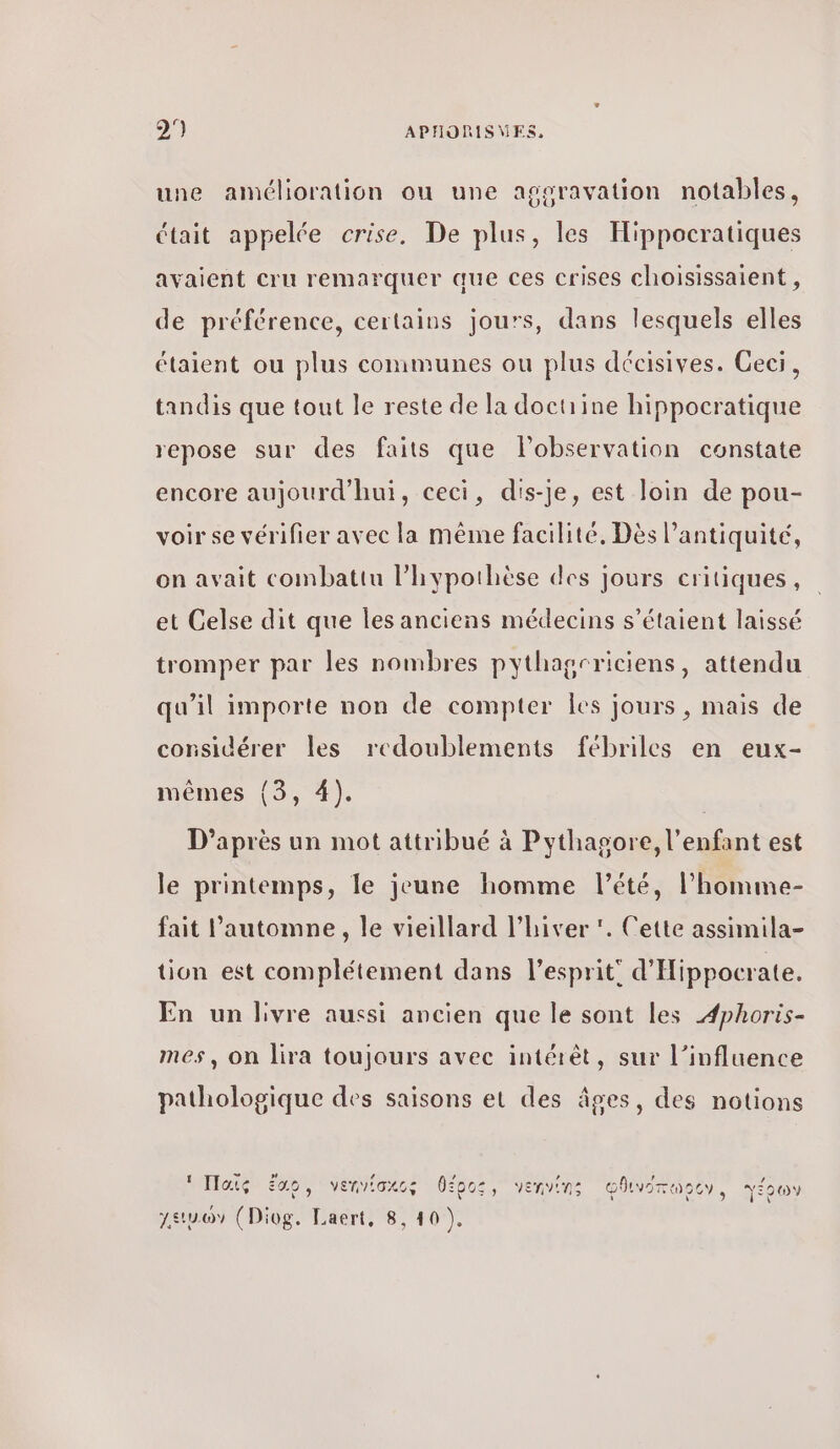 une amélioration ou une aggravation notables, était appelée crise, De plus, les Hippocratiques avaient cru remarquer que ces crises choisissaient , de préférence, certains jours, dans lesquels elles étaient ou plus conimunes ou plus décisives. Ceci, tandis que tout le reste de la doctrine hippocratique repose sur des faits que lobservation constate encore aujourd’hui, ceci, dis-je, est loin de pou- voir se vérifier avec la même facilité. Dès l'antiquité, on avait combattu l'hypothèse des jours critiques, et Celse dit que les anciens médecins s'étaient laissé tromper par les nombres pythagcriciens, attendu qu'il importe non de compter 105 jours , mais de considérer les redoublements fébriles en eux- mêmes {3, 4). D’après un mot attribué à Pythagore, l'enfant est le printemps, le jeune homme l'été, l’homme- fait l'automne, le vieillard l'hiver ‘. Cette assimila- tion est complétement dans l'esprit! d'Hippocrate. En un livre aussi ancien que le sont les Æphoris- mes, on lira toujours avec intérêt, sur l’influence pathologique des saisons et des âges, des notions 1 a » ο ον A PA AR À κα Ἠαις ἔσο, venviaxcs θέρος, venvins ᾠθινοπωρον, γέρων eue (Diog, Laert, 8. 10).