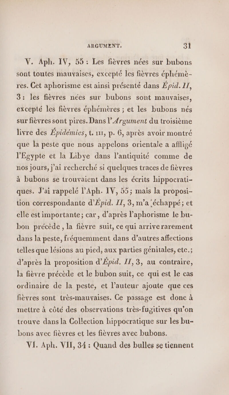 V. ΑΡΗ. IV, 55 : Les fièvres nées sur bubons sont toutes mauvaises, excepté les fièvres éphémè- res. Cet aphorisme est ainsi présenté dans Épid. 11, 3: les fièvres nées sur bubons sont mauvaises, excepté les fièvres éphémères ; et les bubons nés sur fièvres sont pires. Dans l’{rgument du troisième livre des Épidémies, t. ται, p. 6, après avoir montré que la peste que nous appelons orientale a aflisé l'Egypte et la Libye dans l’antiquité comme de nos jours, ] αἱ recherché si quelques traces de fièvres à bubons se trouvaient dans les écrits hippocrati- ques. J’ai rappelé l’Aph. IV, 55; mais la proposi- tion correspondante d’Épid. IT, 3, n’a ‘échappé; et elle est importante; car , d’après l’aphorisme le bu- bon précède , la fièvre suit, ce qui arrive rarement dans la peste, fréquemment dans d’autres affections telles que lésions au pied, aux parties génitales, etc.; d’après la proposition d’Épid. II, 3, au contraire, la fièvre précède et le bubon suit, ce qui est le cas ordinaire de la peste, et l’auteur ajoute que ces fièvres sont très-mauvaises. Ce passage est donc à mettre à côté des observations très-fugitives qu’on trouve dans la Collection hippocratique sur les bu- bons avec fièvres et les fièvres avec bubons. VI. Αρ, VII, 34 : Quand des bulles se tiennent