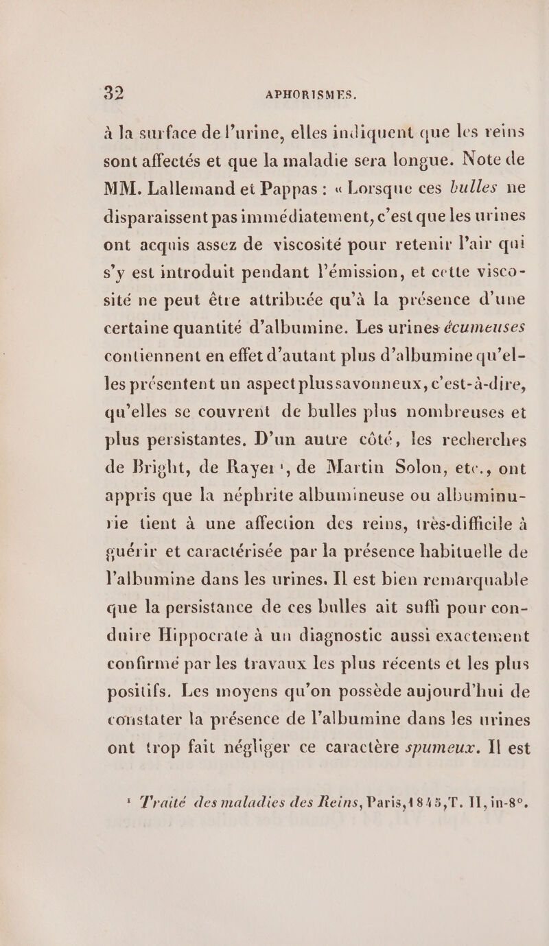 à la surface de l’urine, elles indiquent que les reins sont affectés et que la maladie sera longue. Note de MM. Lallemand ei Pappas : « Lorsque ces bulles ne disparaissent pas immédiatement, c’est que les urines ont acquis assez de viscosité pour retenir Pair qui s’y est introduit pendant l'émission, et cette visco- sité ne peut être attribuée qu’à La présence d'une certaine quantité d’albumine. Les urines écumeuses contiennent en effet d'autant plus d’albumine qu’el- les présentent un aspect plussavonneux, c’est-à-dire, qu'elles se couvrent de bulles plus nombreuses et plus persistantes. D’un autre côté, les recherches de Bright, de Rayer', de Martin Solon, etc., ont appris que la néphrite albumineuse ou albüminu- rie tient à une affection des reins, très-difficile à ouérir et caractérisée par la présence habituelle de l’albumine dans les urines. Il est bien remarquable que la persistance de ces bulles ait suffi pour con- duire Hippocrate à un diagnostic aussi exactement confirmé par les travaux les plus récents et les plus positifs. Les moyens qu’on possède aujourd’hui de constater la présence de l’albumine dans les urines ont trop fait négliger ce caractère spumeux. Ἡ est ï Traité des maladies des Reins, Paris,1845,T. I1,in-8°,