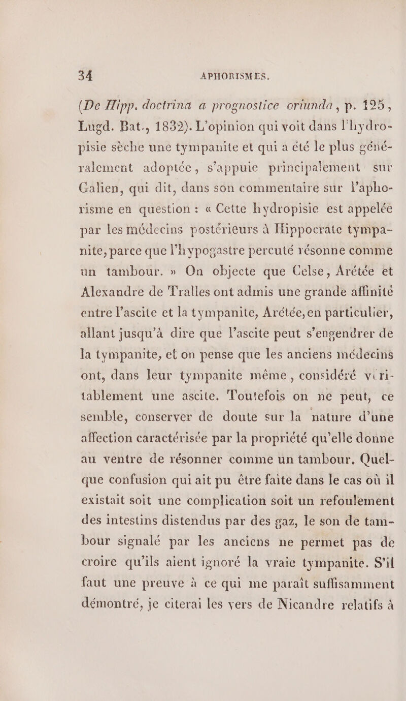 (De Hipp. doctrina a prognostice ortunda, p. 195, Lugd. Bat., 1832). L'opinion qui voit dans l'hydro- pisie sèche une tympauite et qui a été le plus géné- ralement adoptée, s'appuie principalement sur Galien, qui dit, dans son commentaire sur lapho- risme en question : « Cette hydropisie est appelée par les médecins postérieurs à Hippocrate tympa- nite, parce que l’hypogastre percuté résonne comme un tambour. » On objecte que Celse, Arétée et Alexandre de Tralles ont admis une grande aflinite entre l’ascite et la tympanite, Arétée,en particulier, allant jusqu’à dire que Pascite peut s’engendrer de la tympanite, el on pense que les anciens médecins ont, dans leur tympanite même, considéré viri- tablement une ascite. Toutefois on ne peut, ce semble, conserver de doute sur la nature d’une affection caractérisée par la propriété qu’elle donne au ventre de résonner comme un tambour, Quel- que confusion qui ait pu être faite dans le cas où il existait soit une complication soit un refoulement des intestins distendus par des gaz, le son de tam- bour signalé par les anciens ne permet pas de croire qu'ils aient ignoré la vraie tympanite. S'il faut une preuve à ce qui me paraît suffisamment démontré, je citerai les vers de Nicandre relatifs à