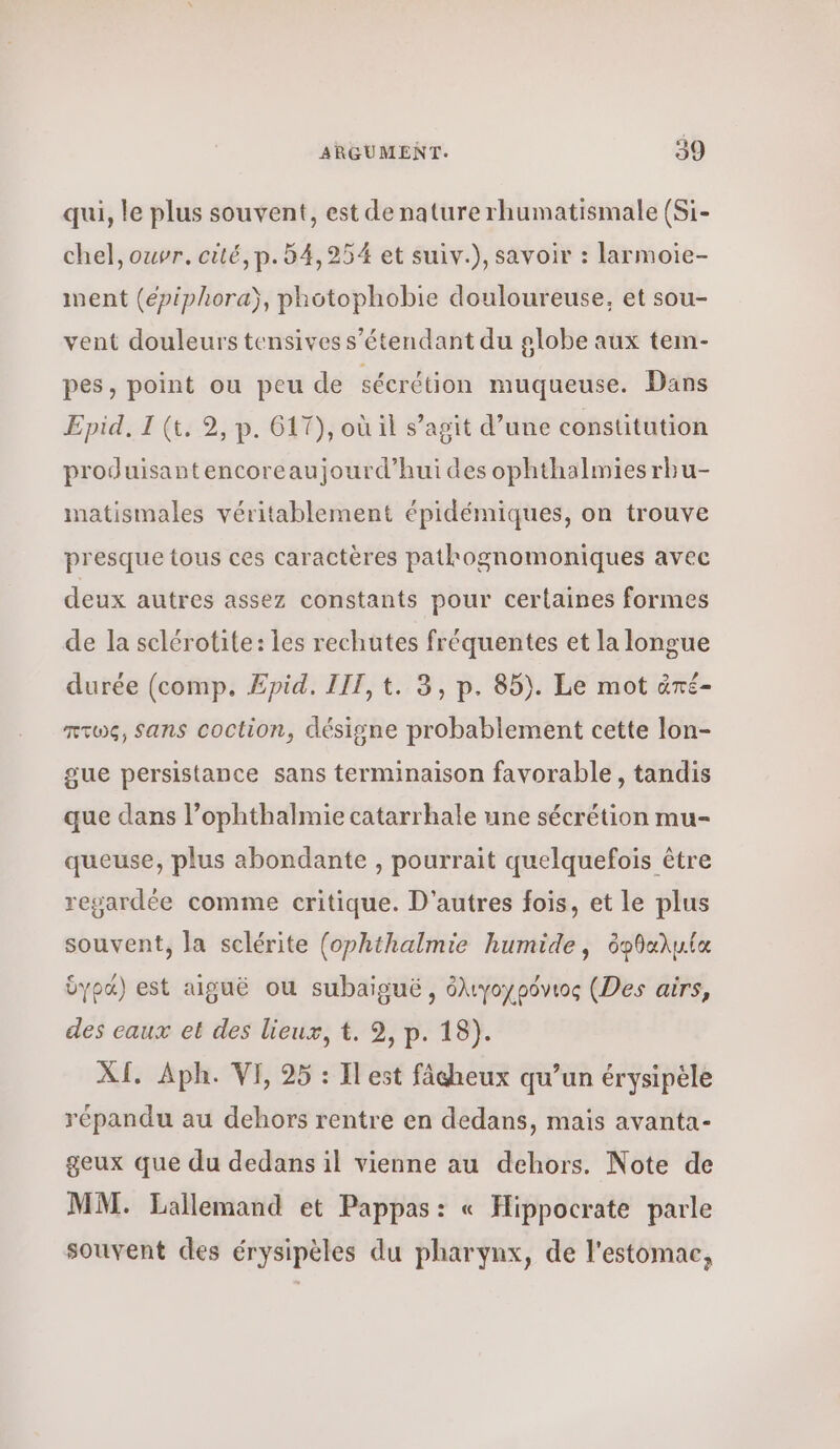 qui, le plus souvent, est de nature rhumatismale (Si- chel, ouvr. cité, p. 54,254 et suiv.), savoir : larmoie- ment (epiphora), photophobie douloureuse, et sou- vent douleurs tensives s'étendant du globe aux tem- pes, point ou peu de sécrétion muqueuse. Dans Πρίᾶ, I (t, 2, p. 617), où il s’agit d’une constitution produisantencoreaujourd’hui des ophthalmiesrbu- matismales véritablement épidémiques, on trouve presque tous ces caractères patkognomoniques avec deux autres assez constants pour certaines formes de la selérotite: les rechutes fréquentes et la longue durée (comp, Epid. III, t. 3, p. 85). Le mot ἀπέ- πτως, Sans coction, désigne probablement cette lon- gue persistance sans terminaison favorable, tandis que dans l’ophthalmie catarrhale une sécrétion mu- queuse, plus abondante , pourrait quelquefois être regardée comme critique. D'autres fois, et le plus souvent, la sclérite (ophthalmie humide, ὀφθαλμία ὑγρά) est aiguë ou subaiguë, ὀλιγοχρόνιος (Des airs, des eaux et des lieux, t. 2, p. 18). XI. Aph. VE 25 : Il est fâcheux qu’un érysipèle répandu au dehors rentre en dedans, mais avanta- geux que du dedans il vienne au dehors. Note de MM. Lallemand et Pappas: « Hippocrate parle souvent des érysipèles du pharynx, de l'estomac,