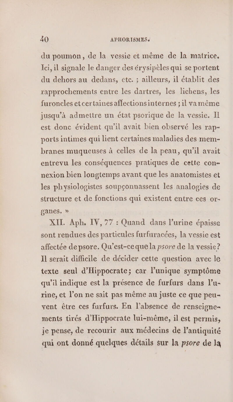 du poumon, de la vessie et même de la matrice. Ici, il signale le danger des érysipèles qui se portent du dehors au dedans, etc. ; ailleurs, il établit des rapprochements entre les dartres, les lichens, les furoncles et certaines affections internes ; il vamême jusqu’à admettre un état psorique de la vessie. Il est donc évident qu’il avait bien observé les rap- ports intimes qui lient certaines maladies des mem- branes muqueuses à celles de la peau, qu’il avait entrevu les conséquences pratiques de cette con- nexion bien longtemps avant que les anatomistes et les physiologistes soupçonnassent les analogies de structure et de fonctions qui existent entre ces or- sanes, » XII. ΑΡΗ, IV, 77 : Quand dans l’urine épaisse sont rendues des particules furfuracées, la vessie est affectée de psore. Qu'est-ce que la psore de la vessie? Il serait difficile de décider cette question avec le texte seul d’'Hippocrate; car l’unique symptôme qu’il indique est la présence de furfurs dans l’u- rine, et l’on ne sait pas même au juste ce que peu- vent être ces furfurs. En l’absence de renseigne= ments tirés d’'Hippocrate lui-même, il est permis, je pense, de recourir aux médecins de l’antiquité qui ont donné quelques détails sur la psore de la