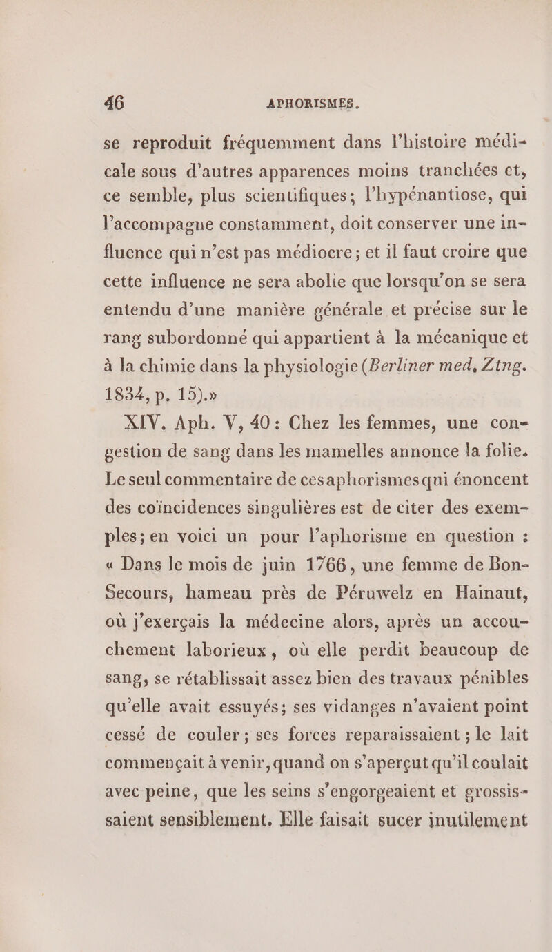 se reproduit fréquemment dans l’histoire médi- cale sous d’autres apparences moins tranchées et, ce semble, plus scientifiques; l’hypénantiose, qui l'accompagne constamment, doit conserver une in- fluence qui n’est pas médiocre ; et il faut croire que cette influence ne sera abolie que lorsqu'on se sera entendu d’une manière générale et précise sur le rang subordonné qui appartient à la mécanique et à la chimie dans la physiologie (Berliner med, Zing. 1834, p. 15). XIV. Aph. V, 40: Chez les femmes, une con- gestion de sang dans les mamelles annonce la folie. Le seul commentaire de cesaphorismes qui énoncent des coïncidences singulières est de citer des exem- ples; en voici un pour l’aphorisme en question : « Dans le mois de juin 1766, une femme de Bon- Secours, hameau près de Péruwelz en Hainaut, où j'exerçais la médecine alors, après un accou- chement laborieux, où elle perdit beaucoup de sang, se rétablissait assez bien des travaux pénibles qu'elle avait essuyés; ses vidanges n’avaient point cessé de couler ; ses forces reparaissaient ; le lait commençait à venir,quand on s’aperçut qu’il coulait avec peine, que les seins s’engorgeaient et grossis- saient sensiblement. Elle faisait sucer inutilement