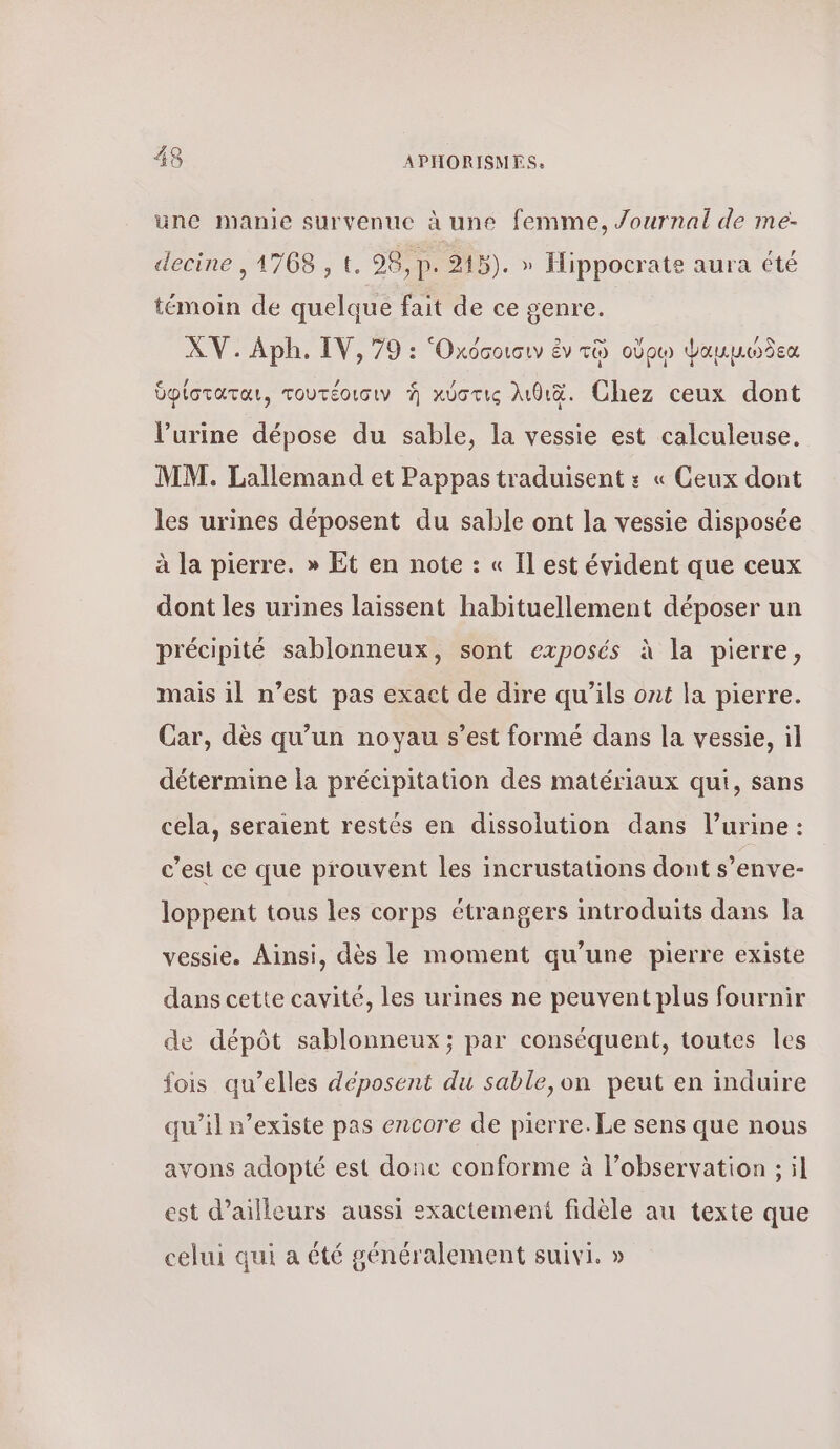 une manie survenue à une femme, Journal de me- απο ος, 98,p. 915). » Hippocrate aura été témoin de quelque fait de ce genre. XV. ΑΡΗ. IV, 79 : ‘Oxocotouw ἐν τῷ οὔρῳ Ψαμμώδεα ὑφίσταται, τουτέοισιν ἡ χύστις λιθιδ. Chez ceux dont l’urine dépose du sable, la vessie est calculeuse. MM. Lallemand et Pappas traduisent : « Geux dont les urines déposent du sable ont la vessie disposée à la pierre. » Et en note : « Il est évident que ceux dont les urines laissent habituellement déposer un précipité sablonneux, sont exposés à la pierre, mais il n’est pas exact de dire qu’ils ont la pierre. Car, dès qu’un noyau s’est formé dans la vessie, il détermine la précipitation des matériaux qui, sans cela, seraient restés en dissolution dans l’urine : c’est ce que prouvent les incrustations dont s’enve- loppent tous les corps étrangers introduits dans la vessie. Ainsi, dès le moment qu’une pierre existe dans cette cavité, 165 urines ne peuvent plus fournir de dépôt sablonneux; par conséquent, toutes les fois qu’elles déposent du sable,on peut en induire qu'il n’existe pas encore de pierre. Le sens que nous avons adopté est donc conforme à l’observation ; il est d’ailleurs aussi sxactemeni fidèle au texte que La r lé celui qui a été généralement suivi. »