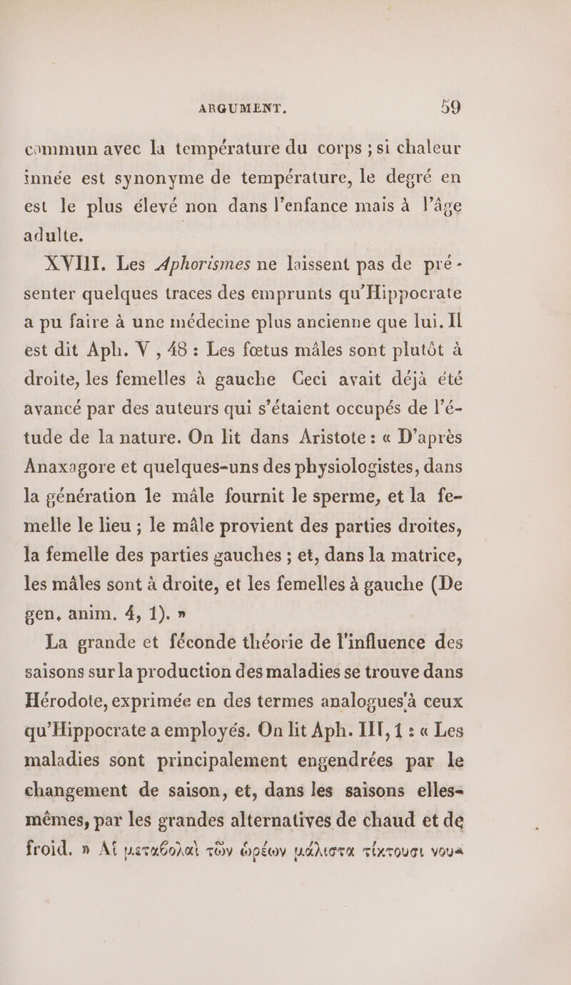 commun avec la température du corps ; si chaleur Ξ ; , μα, innée est synonyme de température, le degré en est le plus élevé non dans l’enfance mais à l’âge 5 adulte. XVII. Les Aphorismes ne laissent pas de pre- senter quelques traces des emprunts qu'Hippocrate a pu faire à une médecine plus ancienne que lui. Il est dit Aph. V , 48 : Les fœtus mâles sont plutôt à droite, les femelles à gauche Ceci avait déjà été avancé par des auteurs qui s’étaient occupés de l’é- tude de la nature. On lit dans Aristote : « D’après Anaxagore et quelques-uns des physiologistes, dans la génération le mâle fournit le sperme, et la fe- melle le lieu ; le mâle provient des parties droites, la femelle des parties gauches ; et, dans la matrice, les mâles sont à droite, et les femelles à gauche (De gen, anim. 4, 1). » La grande et féconde théorie de l'influence des saisons sur la production des maladies se trouve dans Hérodote, exprimée en des termes analogues'à ceux qu’Hippocrate a employés. On lit ΑΡΗ. IT, 1 : « Les maladies sont principalement engendrées par le changement de saison, et, dans les saisons elles- mêmes, par les grandes alternatives de chaud et de froid. » A μεταθολαὶ τῶν ὠρέων μάλιστα τίκτουσι vous