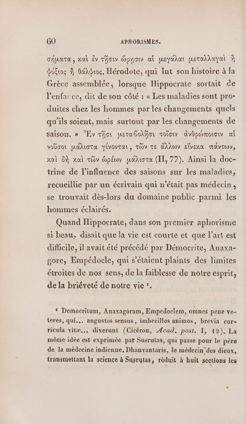 cépara, καὶ ἐν τῆσιν ὥρῃσιν ai µεγάλαι μεταλλαγαὶ À Ψύξιος θάλψιος, Hérodote, qui lut son histoire à la Grèce assemblée, lorsque Hippocrate sortait ce l’enfarce, dit de son côté : « Les maladies sont pro- duites chez les hommes par les changements quels qu'ils soient, mais surtout par les changements de saison. » Ἐν τῆσι μεταθολῆσι τοῖσω ἀνθρώποισιν ai νοῦσοι μάλιστα γίνονται, τῶν τε ἄλλων εἴγεχα πάντων, καὶ δὴ καὶ τῶν ὀρέων μάλιστα (11. 77). Ainsi la doc- trine de l'influence des saisons sur les maladies, recueillie par un écrivain qui n’était pas médecin, se trouvait dès-lors du domaine public parmi les hommes éclairés. Quand Hippocrate, dans son premier aphorisme si beau, disait que la vie est courte et que l’art est difficile, il avait été précédé par Démocrite, Anaxa- gore, Empédocle, qui s'étaient plaints des limites étroites de nos sens, de la faiblesse de notre esprit, de la briéveté de notre vie :. &amp; Democritum, Anaxagoram, Empedoclem, omnes pere ve- teres, qui... angustos sensus, imbecillos animos, brevia cur- ricula vitæ... dixerunt (Cicéron, Acad, post. I, 19). La même idée est exprimée par Susrutas, qui passe pour le père de la médecine indienne, Dhanyantaris, le médecin’ des dieux, transmettant la science à Susrutas, réduit à huit sections les