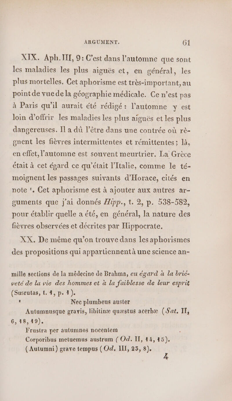 XIX. ΑΡΗ. ΠΙ, 9: C’est dans l'automne que sont les maladies les plus aiguës et, en général, les plus mortelles. Cet aphorisme est très-important, au point de vuedela géographie médicale. Ce n’est pas à Paris qu'il aurait été rédigé : l'automne y est loin d'offrir les maladies les plus aiguës et les plus dangereuses. Il α du l’être dans une contrée où τὸ- onent les fièvres intermittentes et rémittentes: là, en effet, l'automne est souvent meurtrier. La Grèce était à cet épard ce qu'était l'Italie, comme le té- moignent les passages suivants d'Horace, cités en note Σ. Cet aphorisme est à ajouter aux autres ar- guments que j'ai donnés ZZipp., t. 2, p. 538-589, pour établir quelle a été, en général, la nature des fièvres observées et décrites par Hippocrate. XX. De même qu’on trouve dans les aphorismes des propositions qui appartiennent à une science an- mille sections de la médecine de Brahme, eu égard à la brie- veté de la vie des hommes et à la faiblesse de leur esprit (Susrutas, t. 4, p. 1). . Nec plumbeus auster Autumnusque gravis, libitinæ quæstus acerbæ (Sat, IT, 6,18,49). Frustra per autumnos nocentem Corporibus metuemus austrum ( Od. IT, 14,45). (Autumni) grave tempus (Od. IT, 25, 8).