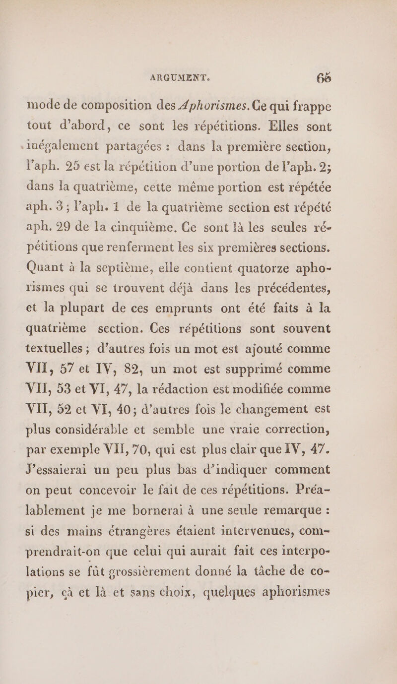 mode de composition des Æphorismes. Ge qui frappe tout d’abord, ce sont les répétitions. Elles sont ‘inépalement partagées : dans la première section, l'aph. 25 est la répétition d’une portion de l’aph. 9; dans la quatrième, cétte même portion est répétée aph. 3 ; l’aph. 1 de la quatrième section est répété aph. 29 de Ia cinquième, Ge sont là les seules ré- péütions que renferment les six premières sections. Quant à la septième, elle contient quatorze apho- rismes qui se trouvent déjà dans les précédentes, et la plupart de ces emprunts ont été faits à la quatrième section. Ces répétitions sont souvent textuelles ; d’autres fois un mot est ajouté comme ΥΠ; 57 et IV, 82, un mot est supprimé comme VII, 53 et VI, 47, la rédaction est modifiée comme VII, 52 et VI, 40; d’autres fois le changement est plus considérable et semble une vraie correction, par exemple VII, 70, qui est plus elair que IV, 47. J’essaierai un peu plus bas d’indiquer comment on peut concevoir le fait de ces répétitions. Préa- lablement je me bornerai à une seule remarque : si des mains étrangères étaient intervenues, com- prendrait-on que celui qui aurait fait ces interpo- lations se fût srossièrement donné la tâche de co- pier, cà et là et sans choix, quelques aphorismes