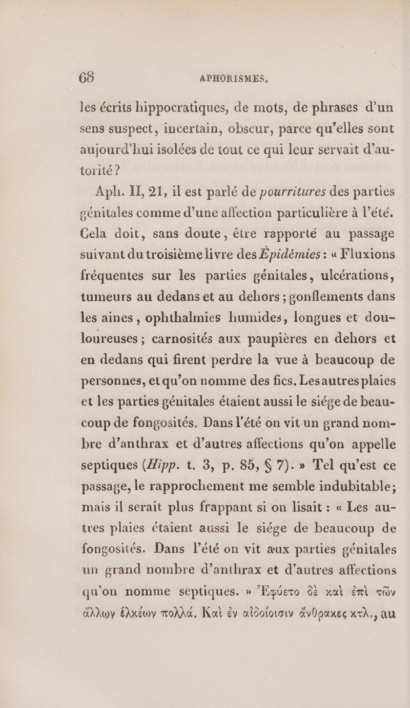 les écrits hippocratiques, de mots, de phrases d’un sens suspect, incertain, obscur, parce qu’elles sont aujourd’hui isolées de tout ce qui leur servait d’au- torité ? Aph. Ἡ, 91, il est parlé de pourritures des parties génitales comme d’une affection particulière à l'été. Gela doit, sans doute, être rapporté au passage suivant du troisième livre des Épidémies : « Fluxions fréquentes sur les parties génitales, ulcérations, tumeurs au dedans et au dehors ; sonflements dans les aines , ophthalmies humides, longues et dou- loureuses ; carnosités aux paupières en dehors et en dedans qui firent perdre la vue à beaucoup de personnes, et qu’on nomme des fics. Lesautresplaies et les parties génitales étaient aussi le siége de beau- coup de fongosités. Dans l'été on vit un grand nom- bre d’anthrax et d’autres affections qu’on appelle septiques (Zipp. t. 3, p. 85, 9 7).» Τε] qu'est ce passage, le rapprochement me semble indubitable; mais il serait plus frappant si on lisait : « Les au- tres plaies étaient aussi le siége de beaucoup de fongosités. Dans l’été on vit aux parties génitales un grand nombre d’anthrax et d’autres affections qu’on nomme septiques. » ᾿Ἐφύετο δὲ καὶ ἐπὶ τῶν ἄλλων ἑλκέωγ πολλά, Kai ἐν αἰθοίοισιν ἄνθρακες χτλ., au