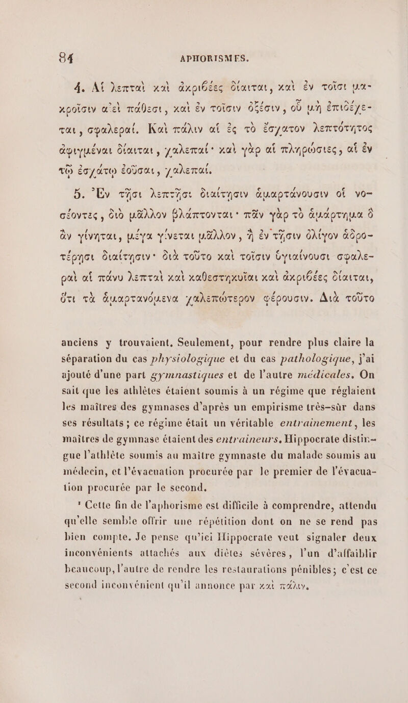 \ 5 ” 4. Λἱ hentai καὶ ἀχριόέες δίαιται, καὶ ἐν τοῖσι µα- &gt; &gt; _\ / 9 = Da CERN SEE κροῖσιν αἲ εἰ πάθεσι, καὶ ἐν τοῖσιν ὀξέσιν, οὗ µη ἔπιοεγε- 7 / ται, σβαλεραί. Καὶ πάλιν αἵ ἐς τὸ ἔσγατον λεπτότητος \ / che ἀφιγμέναι δίαιται, χαλεπαί καὶ γὰρ αἱ πληρωσιες» αἵ ἐν τῷ ἐσχάτῳ ἐοῦσαι, /αλεπαί, 5. ν τῆσι λεπτῆσι διαίτησιν ἁμαρτάνουσιν οἵ νο- σέοντες, διὸ μᾶλλον βλάπτονται’ πᾶν γὰρ τὸ ἁμάρτημα ὃ œ ee / 9 ἂν γίνηται, μέγα γίνεται μᾶλλον , À ἐν τῖσιν ὀλίγον ἄδρό- # / S À ο. \ ο e τν τέρησι διαίτησιν' διὰ τοῦτο καὶ τοῖσιν ὑγιαίνουσι σφαλε- νε. ET νικά \ PEN. ραὶ αἱ πάνυ λεπταὶ καὶ καθεστηκυῖαι καὶ ἀχριθέες δίαιται, c νε / / , \ ο» ὅτι τὰ ἁμαρτανόμενα Γαλεπώτερον Φέρουσιν. Διὰ τοῦτο anciens y trouvaient, Seulement, pour rendre plus claire la séparation du cas physiologique et du cas pathologique, j'ai ajouté d’une part gymnastiques et de l’autre médicales. On sait que Îles athlètes étaient soumis à un régime que réglaient les maîtres des gymnases d’après un empirisme très-sùr dans ses résultats ; ce régime était un véritable entrainement, les maitres de gymnase étaient des entraineurs, Hippocrate distin= gue l’athlète soumis au maître gymnaste du malade soumis au médecin, et l'évacuation procurée par le premier de l’évacua- tion procurée par le second. * Cette fin de laphorisme est difficile à comprendre, attendu qu'elle semble offrir une répétition dont on ne se rend pas bien compte. Je pense qu’iei Hippocrate veut signaler deux inconvénients attachés aux diètes sévères, l’un d’affaiblir beaucoup, l’autre de rendre les restaurations pénibles; c’est ce second inconvénient qu'il annonce par καὶ πάλιν,