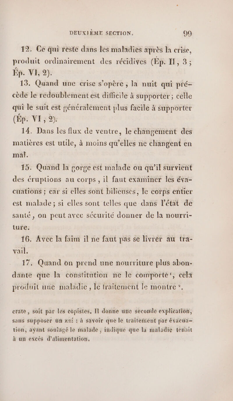 12. Ce qui reste dans les maladies après la crise, produit ordinairement des récidives (Πρ. IT, 3 ; Ép. VI, 9). 13. Quand une crise s'opère , la nuit qui pré- cède le redoublement est difficile à supporter; celle qui le suit est généralement plus facile à supporter (Ép. VE, 9) 14. Dans les flux de ventre, le changement des matières est utile, à moins qu’elles ne changent en mal. 15. Quand la gorge est malade ou qu’il survient des éruptions au corps, il faut examiner les éva- cuations ; car si elles sont bilieuscs, le corps entier est malade; si elles sont telles que dans l’état de santé, on peut avec sécurité donner de la nourri- ture. 16. Avec la faim il ne faut pas se livrer au tra- vail. 17. Quand on prend une nourriture plus abon- dante que la constitution ne le comporte', cela produit une maladie, le traitement 1ο montre ”. craté, soit par les copistes, Il donne unñe seconde explication, sans supposer ün κοί : à sayoir από 16 traitement par évacua- tion, ayant soutagé le malade, indique que la maladie tenait à un excès d'alimentation.