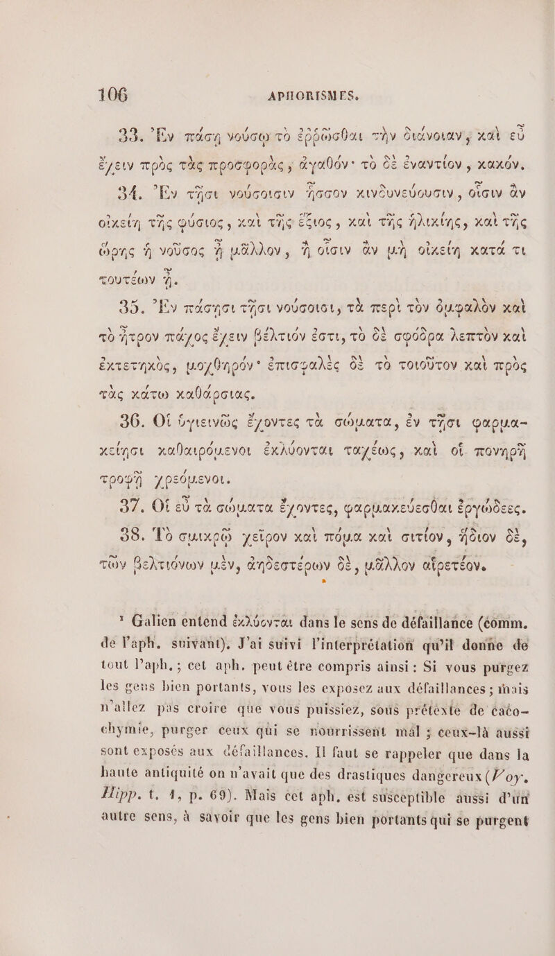 è nc / S 33. Ἐν πάσῃ νούσῳ τὸ ἐῤῥὣσθαι την διάνοιαν ; καὶ εὖ ἔ ὃς τὸ ke, ἀγαθόν. τὸ CE ἐναντί αχόν ἔγειν πρὸς τὰς προσφορὰς» ἀγαθόν' TO CE ἐναντίον, κ : ες - / πως 34. Εν τσι γούσοισιν Ἴσσον κινδυνεύουσιν͵, οἷσιν ἂν οἰχείή τῆς φύσιος χαὶ τῆς ἔξιος, καὶ τῆς ἠλικίης, καὶ τῆς ο 3 η οι 3 - Le ed ὥρης ἡ νοῦσος % μᾶλλον, À οἷσιν ἂν μὴ οἰκείη κατά τι τουτέων ή. € νο \ \ \ 3 À A Ν 35. Ἐν πάσῃσι τῆσι νούσοιοι, τὰ περὶ τὸν ὀμφαλὸν χαὶ ου NAN 9 . \ \ τὸ ἤτρον πάχος ἔχειν βέλτιόν ἐστι, τὸ δὲ σφόδρα λεπτὸν καὶ s / ἐκτετηχὸς, μοχθηρόν ἐπισφαλὲς 2 τὸ τοιοῦτον καὶ πρὸς \ / / τὰς κατω καθάρσιας. 36. OÙ ὑγιεινῶς ἔχοντες τὰ σώματα, ἐν τῆσι φαρμα- κ LA « ο χείῃσι καθαιρόµενοι ἐκλύονται ταχέως, καὶ of. πονηρῇ ο té TpoPA γρεόμενοι. D PERS 9 7 97. Οἱ εὐ τὰ σώματα 2e φαρμαχεύεσθαι ἐργώδεες. \ 38. Τὸ σμικρῷ χεῖρον καὶ πόµα καὶ σιτίονο ἥδιον δὲ, τῶν βελτιόνων μὲν, ἀηδεστέρων δὲ, μᾶλλον αἱρετέον. * Galien entend ἐκλύονται dans le sens de défaillance (comm. de l'aph. suivant). J'ai suivi l'interprétation qu’il donne de tout Paph,; cet aph, peut être compris ainsi: Si vous purgez les geus bien portants, vous les exposez aux défaillances ; inais n’ailez pas croire que vous puissiez, sous préléxié de cato- chÿmie, purger ceux qui se nourrissent mal ; ceux-là aussi sont exposés aux €éfaillances. ΤΙ faut se rappeler que dans la haute antiquité on n'avait que des drastiques dangereux (7/07. Hipp. 1, 4, p. 69). Mais cet aph, est susceptible aussi d’un autre sens, à savoir que les gens bien portants qui se purgent