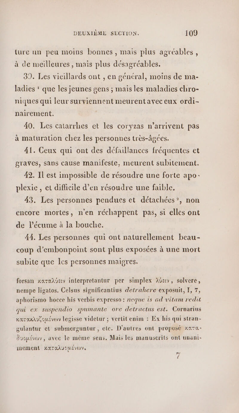 ture un peu moins bonnes, mais plus agréables, à de meilleures , mais plus désagréables. 3). Les vieillards ont , en général, moins de ma- ladies  que les jeunes gens ; mais les maladies chro- niques qui leur surviennent meurent avec eux ordi- nairement. 40. Les catarrhes et les coryzas n'arrivent pas à maturation chez les personnes très-âgees. 41. Ceux qui ont des défaillances fréquentes et graves, sans cause manifeste, meurent subitement. 42. Il est impossible de résoudre une forte apo: plexie , et difficile d’en résoudre une faible. 43. Les personnes pendues et détachées?, non encore mortes, n’en réchappent pas, si elles ont de l’écume à la bouche. 44. Les personnes qui ont naturellement beau- coup d'embonpoint sont plus exposées à une mort subite que les personnes maigres. forsan χκαταλύειν interpretantur per simplex λύειν, solvere, nempe ligatos. Celsus significantius detrahere exposuit, I, 7, aphorismo hocce his verbis expresso : neque is ad vitam redit qui ex suspendio spumante ore detractus est. Cornarius κατοακλυζομένων legisse videtur ; vertit enim : Ex his qui stran- gulantur et submerguntur , etc. D'autres ont proposé κατα δυομένων, avec le même sens. Mais les manuscrits ont unani- mement Χαταλν 2 μ.έγων. 24 4