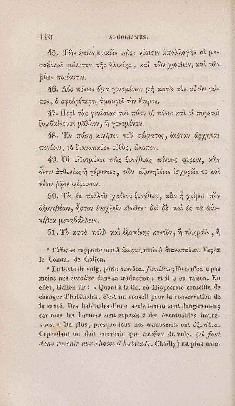 45. Tv ἐπιληπτικῶν τοῖσι νέοισιν ἁπαλλαγὴν at µε- ο « ου \ εν, ταθολαὶ μάλιστα τῆς ἡλικίης , καὶ τῶν χωρίων, καὶ τῶν βίων ποιέουσιν. 46. Δύο πόνων ἅμα γινοµένων μὴ κατὰ τὸν αὐτὸν TO— μονο, je ô ὃ / 7 \ ο é OV, ὃ σφοδρότερος ἁμαυροῖ τὸν ἕτερον. 47. Περὶ τὰς γενέσιας τοῦ πύου of πόνοι καὶ οἳ πυρετοὶ ξυμθαίνουσι μᾶλλον, à γενοµένου. 48. Ἐν πάσῃ κινήσει τοῦ σώματος, ὃχόταν ἄρχηται 12 NEA (2 S A\ y πονέειν, τὸ διαναπαύεν εὐθὺς, ἄχκοπον. 49. Οἱ εἰθισμένοι τοὺς ξυνήθεας πόνους φέρειν, κἢν ὥσιν ἀσθενέες À γέροντες», τῶν ἀξυνηθέων ἰσχυρῶν τε καὶ νέων ῥδον φέρουσιν. νήθεα µεταθάλλειν. 51. Τὸ κατὰ πολὺ καὶ ἐξαπίνης κενοῦν, Ἡ πληροῦν , à 1 Έὐθὺς se rapporte non à &amp;xomov, mais à διαναπαύειν, Voyez le Comm. de Galien. 3 Le texte de vulg. porte συνήθεα, familier; Foes n’en a pas moins mis izsolita dans sa traduction; οἱ il a eu raison; En effet, Galien dit: « Quant à la fin, où Hippocrate conseille de changer d’habitudes , c’est un conseil pour la conservation de ja santé, Des habitudes d’une seule teneur sont dangereuses ; car tous les hommes sont exposés à des éventualités impré- vues, » De plus, presque tous nos manuscrits ont ἀξυνήθεα, Cependant on doit convenir que συνήθεα de vulg. (il faut donc revenir aux choses d'habitude, Chailiy) est plus natu-