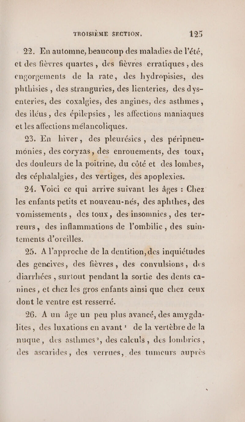 92, En automne, beaucoup des maladies de l’été, et des fièvres quartes, des fièvres erratiques , des engorgements de la rate, des hydropisies, des phthisies , des stranguries, des lienteries, des dys- enteries, des coxaloies, des angines, des asthmes, des iléus, des épilepsies , les affections maniaques et les affections mélancoliques. 23. En hiver, des pleurésies, des péripneu- monies, des coryzas, des enrouements, des toux, des douleurs de la poitrine, du côté et des lombes, des céphalalgies, des vertiges, des apoplexies. 24, Voici ce qui arrive suivant les âges : Chez les enfants petits et nouveau-nés, des aphthes, des vomissements, des toux, des insomnies, des ter- reurs, des inflammations de l’ombilic, des suin- tements d'oreilles. 25. À l’approche de la dentition, des inquiétudes des gencives, des fièvres, des convulsions, des diarrhées , surtout pendant la sortie des dents ca- nines , et chez les gros enfants ainsi que chez ceux dont le ventre est resserré. 26. À un âge un peu plus avancé, des amygda- lites, des luxations en avant: de la vertèbre de la nuque, des asthmes”?, des calculs, des lombrics, des ascarides, des verrues, des tumeurs auprès