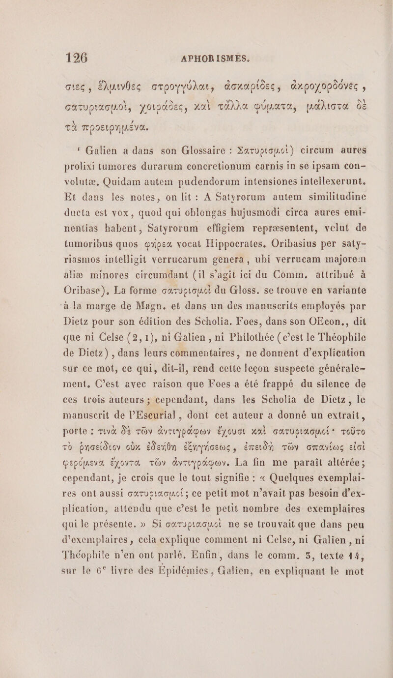 4 σιες, ἕλμινθες στρογγύλαι, doxupidec, ἀκροχορδόνες » τι οἱ, χοιράδες, καὶ τἆλλα φύματα, μάλιστα δὲ GaTUPIXG OL, χ ρασξς» Ô AS τν (4 CET le \ ν ών S τὰ προειρηµένα., ‘ Galien a dans son Glossaire : Σατυριαμιοὶ) circum aures prolixi tumores durarum concretionum carnis in se ipsam con- volutæ., Quidam autem pudendorum intensiones intellexerunt. Et dans les notes, on lit: À Satyrorum autem similitudine ducta est vox, quod qui oblongas hujusmodi circa aures emi- nentias habent, Satyrorum effigiem repræsentent, velut de tumoribus quos wnoex vocat Hippocrates. Oribasius per saty- riasmos intelligit verrucarum genera , ubi verrucam majorem aliæ minores cireumdant (il s’agit ici du Comm, attribué à Oribase), La forme σατυρισμ.οὶ du Gloss. se trouve en variante à la marge de Magn. et dans un des manuserits employés par Dietz pour son édition des Scholia. Foes, dans son OEcon., dit que ni Celse (2,1), ni Galien , ni Philothée (c’est le Théophile de Dictz) , dans leurs commentaires, ne donnent d’explication sur ce mot, ce qui, dit-il, rend cette leçon suspecte générale- ment. C’est avec raison que Foes a été frappé du silence de ces trois auteurs ; cependant, dans les Scholia de Dictz, le manuscrit de lEscurial, dont cet auteur α donné un extrait, porte : τινὰ δὲ τῶν ἀντιγράφων ἔχουσι καὶ σατυριασµιί τοῦτο τὸ ῥησείδιον οὖκ ἐδεήθη ἐξηγήσεως, ἐπειδὴ τῶν σπανίως εἰσὶ φερόμιενα ἔχοντα τῶν ἀντιγράφων. La fin me paraît altérée; cependant, je crois que le tout signifie : « Quelques exemplai- res ont aussi σατυριασμιοί} ce petit mot n’avait pas besoin d’ex- plication, attendu que c’est le petit nombre des exemplaires qui le présente. » Si σατυρισσμιοὶ ne se trouvait que dans peu d'exemplaires, cela explique comment ni Celse, ni Galien, ni Théophile n’en ont parlé. Enfin, dans le comm. 5, texte 14, sur le 6° livre des Épidémies, Galien, en expliquant le mot