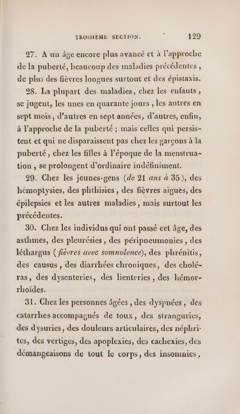 27. À un âge encore plus avancé et à l'approche de la puberté, beaucoup des maladies précédentes , de plus des fièvres longues surtout et des épistaxis. 98. La plupart des maladies, chez les enfants , se jugent, les unes en quarante jours , les autres en sept mois, d’autres en sept années, d’autres, enfin, à l'approche de la puberté ; mais celles qui persis- tent et qui ne disparaissent pas chez les garçons à la puberté, chez les filles à l’époque de la menstrua- tion , se prolongent d'ordinaire indéfiniment. 29. Chez les jeunes-gens (de 21 ans à 35), des hémoptysies, des phthisies, des fièvres aiguës, des épilepsies et les autres maladies, mais surtout les précédentes. 30. Chez les individus qui ont passé cet Âge, des asthmes, des pleurésies , des péripneumonies , des léthargus ( fièvres avec somnolence), des phrénitis, des causus , des diarrhées chroniques, des cholé- ras, des dysenteries, des lienteries , des hémor- rhoïdes. 31. Chez les personnes âgées , des dyspnées, des catarrhes accompagnés de toux, des stranguries, des dysuries, des douleurs articulaires, des néphri- tes, des vertiges, des apoplexies, des cachexies, des démangeaisons de tout le corps, des insomnies,