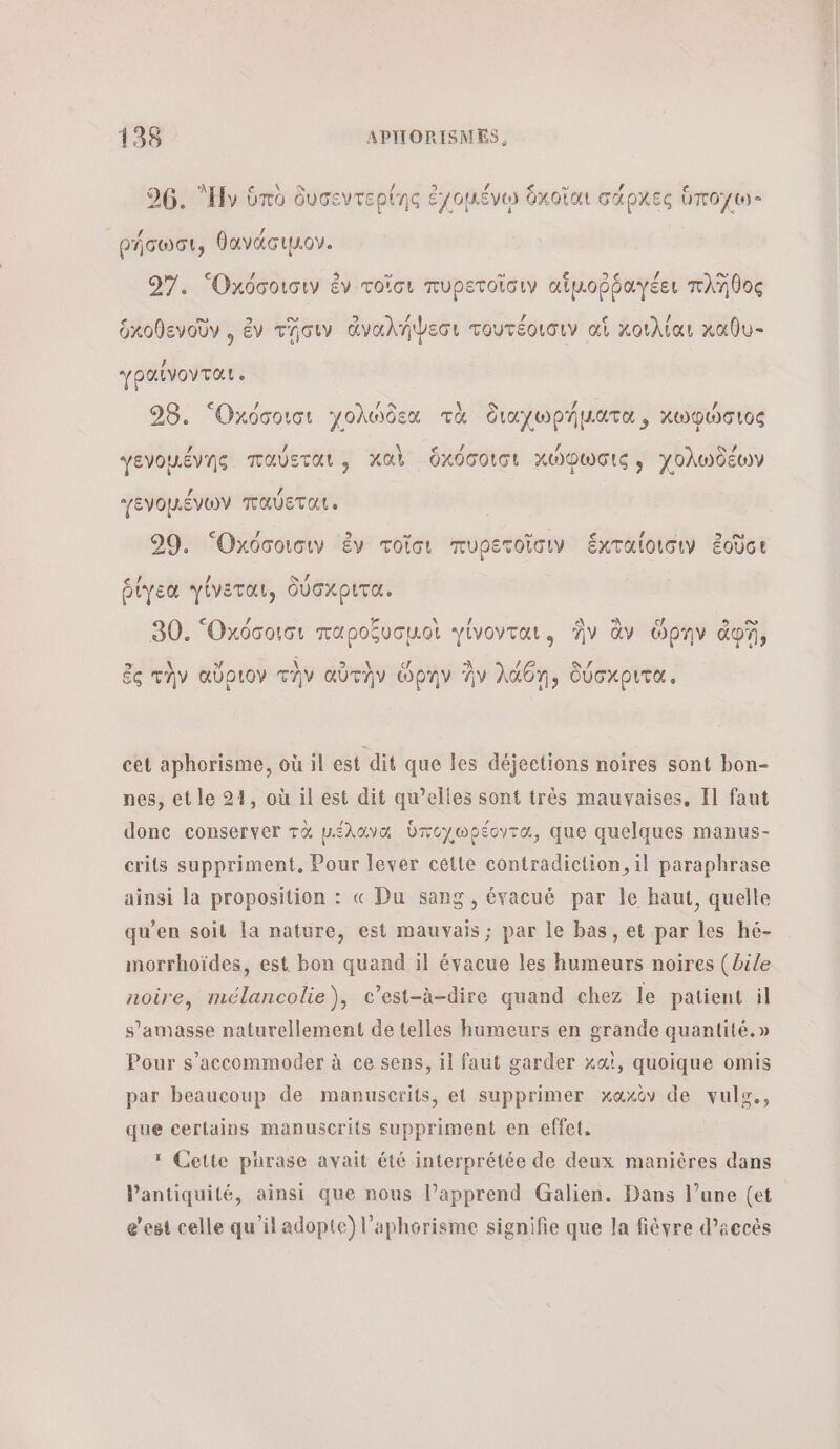 26. Ἡν ὑπὸ δυσεντερίης ἐχομένῳ ὅκοῖαι σάρχες ὑποχω- ρήσωσι, θανάσιμον. 97. “Ὀκόσοισιν ἐν τοῖσι πυρετοῖσιν αἱμοῤῥαγέει πλῆθος ὁκοθενοῦν , ἐν τῆσιν ἀναλήψεσι τουτέοισιν αἱ κοιλίαι καθυ- ἠραίνονται. 98. ‘Oxdcotot χολώδεα τὰ διαχωρήµατα, χωφώσιος γενομένης παύεται, καὶ ὑχκόσοισι χώφωσις; χολωδέων γενοµένων παύεται., 29. “Ὀχόσοισιν ἐν τοῖσι πυρετοῖσιν ἕκταίοισιν ἐοῦσι ῥίγεα γίνεται, δύσχριτα. 30. “Ὀχόσοισι παροξυσμοὶ γίνονται, ἣν ἂν ὥρην do, ἐς τὴν αὔριον τὴν αὐτὴν ὥρην ἣν λάθη, δύσχριτα. cet aphorisme, où il est dit que les déjections noires sont bon- nes, et le 21, où il est dit qu’elles sont très mauvaises, Il faut donc conserver τὰ µέλανα ὑποχωρέοντα, que quelques manus- crits suppriment, Pour lever cette contradiction, il paraphrase ainsi la proposition : « Du sang , évacué par le haut, quelle qu’en soit la nature, est mauvais; par le bas, et par les hé- morrhoïdes, est bon quand il évacue les humeurs noires (bile noire, mélancolie), c’est-à-dire quand chez le patient il s’amasse naturellement de telles humeurs en grande quantité.» Pour s’accommoder à ce sens, il faut garder καὶ, quoique omis par beaucoup de manuscrits, et supprimer xaxèv de vule., que certains manuscrits suppriment en effet. 1 Cette purase avait été interprétée de deux manières dans Pantiquité, ainsi que nous l’apprend Galien. Dans l’une (et e’est celle qu’il adopte) l’aphorisme signifie que la fièvre d’accès