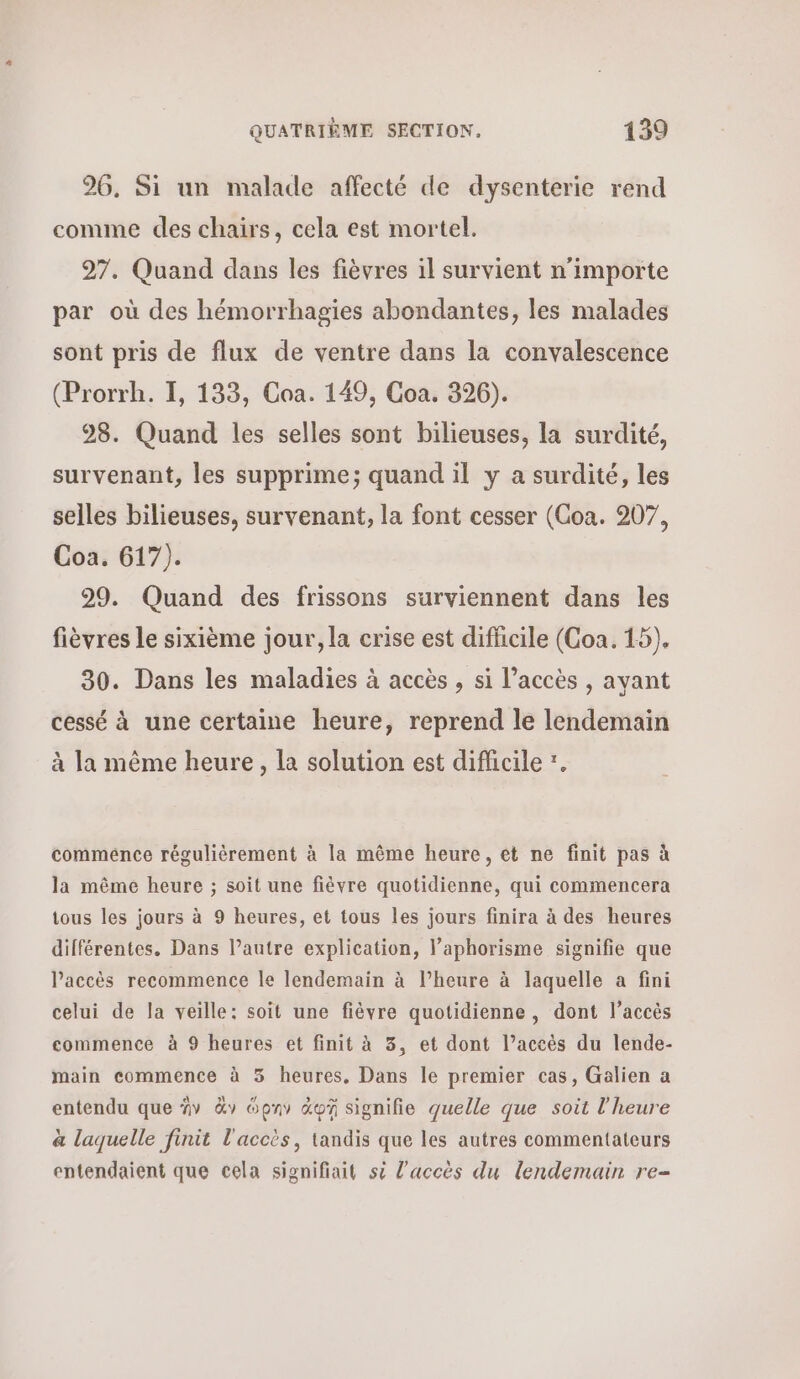 26, Si un malade affecté de dysenterie rend comme des chairs, cela est mortel. 97. Quand dans les fièvres 1l survient n'importe par où des hémorrhagies abondantes, les malades sont pris de flux de ventre dans la convalescence (Prorrh. I, 133, Coa. 149, Coa. 326). 28. Quand les selles sont bilieuses, la surdité, survenant, les supprime; quand il y a surdité, les selles bilieuses, survenant, la font cesser (Goa. 207, Coa. 617). 29. Quand des frissons surviennent dans les fièvres le sixième jour, la crise est difficile (Coa. 15). 30. Dans les maladies à accès , si l’accès , ayant cessé à une certaine heure, reprend le lendemain à la même heure, la solution est difficile . commence régulièrement à la même heure, et ne finit pas à la même heure ; soit une fièvre quotidienne, qui commencera tous les jours à 9 heures, et tous les jours finira à des heures différentes. Dans l’autre explication, l’aphorisme signifie que Paccès recommence le lendemain à l’heure à laquelle a fini celui de la veille: soit une fièvre quotidienne, dont l’accès commence à 9 heures et finit à 3, et dont l’accès du lende- main commence à 5 heures, Dans le premier cas, Galien a entendu que ἣν ἂν ὅρην ἀφῇ signifie quelle que soit l'heure à laquelle finit l'accès, tandis que les autres commentateurs entendaient que cela signifiait δὲ l'accès du lendemain re-